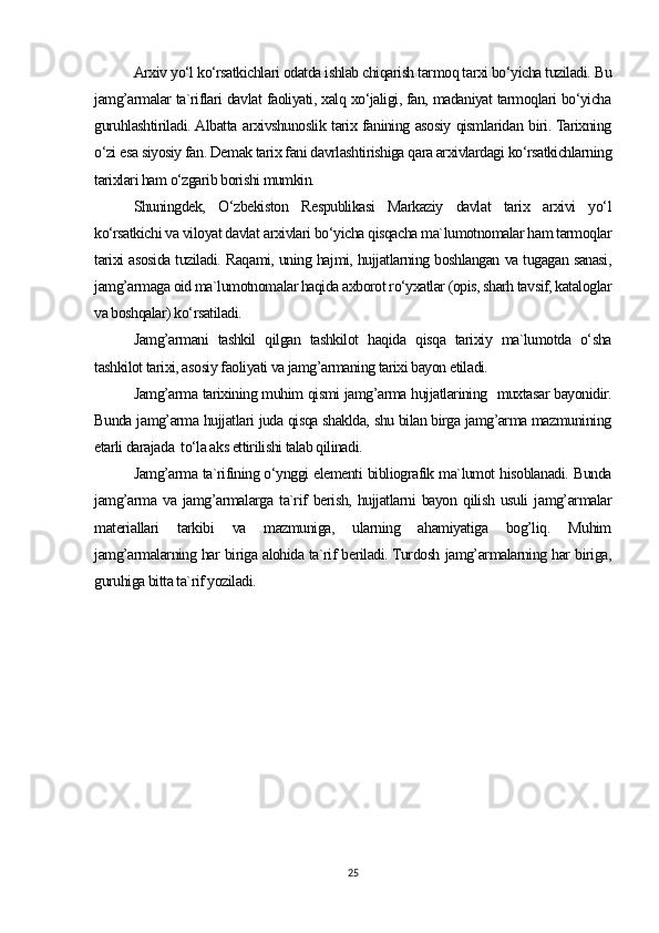 Arxiv yo‘l ko‘rsatkichlari odatda ishlab chiqarish tarmoq tarxi bo‘yicha tuziladi. Bu
jamg’armalar ta`riflari davlat faoliyati, xalq xo‘jaligi, fan, madaniyat tarmoqlari bo‘yicha
guruhlashtiriladi. Albatta arxivshunoslik tarix fanining asosiy qismlaridan biri. Tarixning
o‘zi esa siyosiy fan. Demak tarix fani davrlashtirishiga qara arxivlardagi ko‘rsatkichlarning
tarixlari ham o‘zgarib borishi mumkin.
Shuningdek,   O‘zbekiston   Respublikasi   Markaziy   davlat   tarix   arxivi   yo‘l
ko‘rsatkichi va viloyat davlat arxivlari bo‘yicha qisqacha ma`lumotnomalar ham tarmoqlar
tarixi asosida tuziladi. Raqami, uning hajmi, hujjatlarning boshlangan va tugagan sanasi,
jamg’armaga oid ma`lumotnomalar haqida axborot ro‘yxatlar (opis, sharh tavsif, kataloglar
va boshqalar) ko‘rsatiladi.
Jamg’armani   tashkil   qilgan   tashkilot   haqida   qisqa   tarixiy   ma`lumotda   o‘sha
tashkilot tarixi, asosiy faoliyati va jamg’armaning tarixi bayon etiladi.
Jamg’arma tarixining muhim qismi jamg’arma hujjatlarining   muxtasar bayonidir.
Bunda jamg’arma hujjatlari juda qisqa shaklda, shu bilan birga jamg’arma mazmunining
etarli darajada  to‘la aks ettirilishi talab qilinadi.
Jamg’arma ta`rifining o‘ynggi elementi bibliografik ma`lumot hisoblanadi. Bunda
jamg’arma   va   jamg’armalarga   ta`rif   berish,   hujjatlarni   bayon   qilish   usuli   jamg’armalar
materiallari   tarkibi   va   mazmuniga,   ularning   ahamiyatiga   bog’liq.   Muhim
jamg’armalarning har biriga alohida ta`rif beriladi. Turdosh jamg’armalarning har biriga,
guruhiga bitta ta`rif yoziladi.
25 