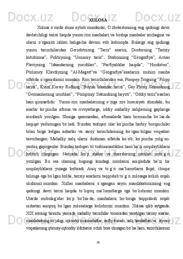 XULOSA
Xulosa o`rnida shuni  aytish mumkinki, O`zbekistonning eng qadimgi  davri
davlatchiligi tarixi haqida yunon-rim manbalari va boshqa manbalar anchagina va
ularni   o`rganish   ishlari   haligacha   davom   etib   kelmoqda.   Bularga   eng   qadimgi
yunon   tarixchilaridan   Gerodotniong   “Tarix”   asarini,   Diodorning   “Tarixiy
kutubxona”,   Polibiyning   “Umumiy   tarix”,   Strabonning   “Geografiya”,   Arrian
Flaviyning   “Iskandarning   yurishlari”,   “Parfiyaliklar   haqida”,   “Hindiston”,
Ptolomey   Klavdiyning   “Al-Magest”va   “Geografiya”asarlarini   muhim   manba
sifatida o`rganishimiz mumkin. Rim tarixchilaridan esa, Pompey Trogning “Filipp
tarixi”,   Kvint   Kursiy   Rufning   “Buyuk   Iskandar   tarixi”,   Gay   Pliniy   Sekundning
“Germanlarning urushlari”, “Pomponiy Sekundning hayoti”, “Oddiy tarix”asarlari
ham qimmatlidir. Yunon-rim   manbalarining   o`ziga   xos   hususiyati   shundaki,   bu
asarlar   ko`pincha   afsona   va   rivoyatlarga,   oddiy   mahalliy   xalqlarning   gaplariga
asoslanib   yozilgan.   Shunga   qaramasdan,   afsonalarda   ham   birmuncha   bo`lsa-da
haqiqat   yashiringan   bo`ladi.   Bundan   tashqari   ular   ko`pincha   harbiy   bosqinchilar
bilan   birga   kelgan   askarlar   va   saroy   tarixchilarining   ko`rgan-bilgan   voqealari
tasvirlangan.   Mahalliy   xalq   ularni   dushman   sifatida   ko`rib,   ko`pincha   yolg`on-
yashiq gapirganlar. Bundan tashqari til tushunmasliklari ham ba’zi noqulayliklarni
keltirib   chiqargan.   Natijada,   ko`p   shahar   va   shaxslarning   nomlari   noto`g`ri
yozilgan.   Bu   esa   ularning   bugungi   kundagi   nomlarini   aniqlashda   ba’zi   bir
noqulayliklarni   yuzaga   keltiradi.   Aniq   va   to`g`ri   ma’lumotlarni   faqat,   chuqur
bilimga ega bo`lgan holda, tarixiy asarlarni taqqoslab to`g`ri xulosaga kelish orqali
olishimiz mumkin.   Xullas   manbalarni   o`rgangan   sayin   mamlakatimizning   eng
qadimgi   davri   tarixi   haqida   to`liqroq   ma’lumotlarga   ega   bo`lishimiz   mumkin.
Ularda   mubolag`alar   ko`p   bo`lsa-da,   manbalarni   bir-biriga   taqqoslash   orqali
nisbatan   aniqroq   bo`lgan   xulosalarga   kelishimiz   mumkin.   Xulosa   qilib   aytganda,
XIX   asrning   birinchi   yarmida   mahalliy   tarixchilar   tomonidan   yaratilgan   tarixiy   asarlar,
mamlakatning xo‘jaligi, iqtisodiy munosabatlar, sinfiy kurash, xalq harakatlari va  siyosiy
voqealarning ijtimoiy-iqtisodiy ildizlarini ochib bera olmagan bo‘lsa ham, tarixchilarimiz
26 