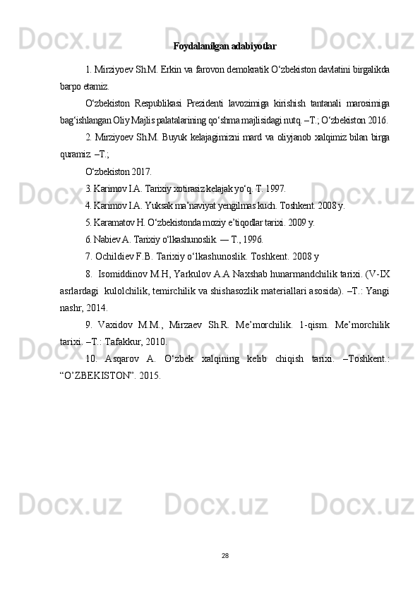 Foydalanilgan adabiyotlar
1. Mirziyoev Sh.M. Erkin va farovon demokratik O‘zbekiston davlatini birgalikda
barpo etamiz. 
O‘zbekiston   Respublikasi   Prezidenti   lavozimiga   kirishish   tantanali   marosimiga
bag‘ishlangan Oliy Majlis palatalarining qo‘shma majlisidagi nutq. –T.; O‘zbekiston 2016.
2. Mirziyoev Sh.M. Buyuk kelajagimizni mard va oliyjanob xalqimiz bilan birga
quramiz. –T.; 
O‘zbekiston 2017. 
3. Karimov I.A. Tarixiy xotirasiz kelajak yo‘q. T. 1997. 
4. Karimov I.A. Yuksak ma’naviyat yengilmas kuch. Toshkent. 2008 y. 
5. Karamatov H. O‘zbekistonda moziy e’tiqodlar tarixi. 2009 y. 
6. Nabiev A. Tarixiy o‘lkashunoslik.  —  T., 1996. 
7. Ochildiev F.B. Tarixiy o‘lkashunoslik. Toshkent. 2008 y
8.   Isomiddinov M.H, Yarkulov A.A Naxshab hunarmandchilik tarixi. (V-IX
asrlardagi    kulolchilik, temirchilik va shishasozlik materiallari asosida). –T.: Yangi
nashr, 2014.
9.   Vaxidov   M.M.,   Mirzaev   Sh.R.   Me’morchilik.   1-qism.   Me’morchilik
tarixi. –T.: Tafakkur, 2010. 
10.   Asqarov   A.   O‘zbek   xalqining   kelib   chiqish   tarixi.   –Toshkent.:
“O’ZBEKISTON”. 2015.
28 