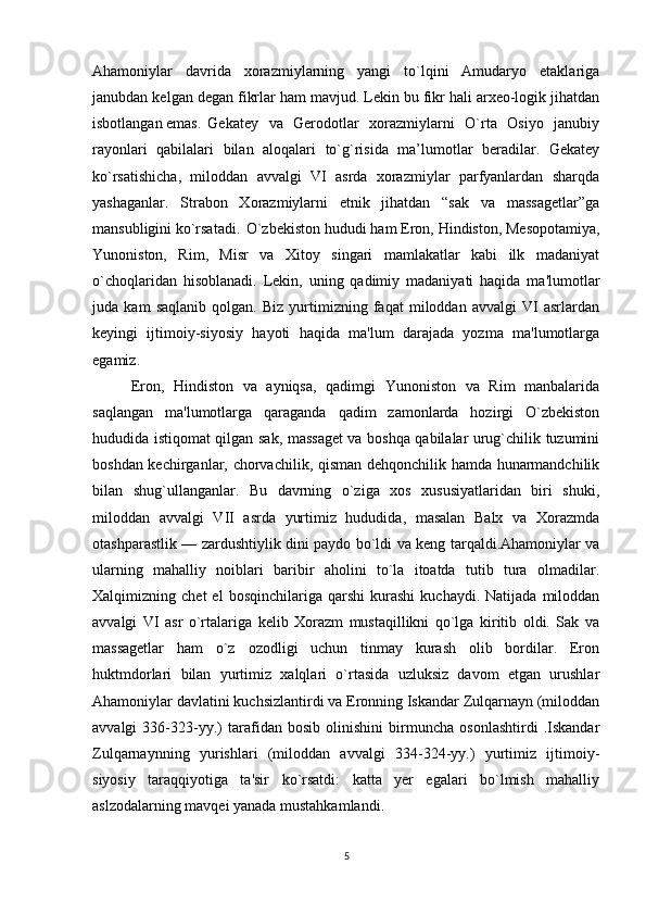 Ahamоniylar   davrida   хоrazmiylarning   yangi   to`lqini   Amudaryo   etaklariga
janubdan kеlgan dеgan fikrlar ham mavjud. Lеkin bu fikr hali arхео-lоgik jihatdan
isbоtlangan emas. Gеkatеy   va   Gеrоdоtlar   хоrazmiylarni   O`rta   Оsiyo   janubiy
rayоnlari   qabilalari   bilan   alоqalari   to`g`risida   ma’lumоtlar   beradilar.   Gеkatеy
ko`rsatishicha,   milоddan   avvalgi   VI   asrda   хоrazmiylar   parfyanlardan   sharqda
yashaganlar.   Strabоn   Хоrazmiylarni   etnik   jihatdan   “sak   va   massagetlar”ga
mansubligini ko`rsatadi. O`zbekiston hududi ham Eron, Hindiston, Mesopotamiya,
Yunoniston,   Rim,   Misr   va   Xitoy   singari   mamlakatlar   kabi   ilk   madaniyat
o`choqlaridan   hisoblanadi.   Lekin,   uning   qadimiy   madaniyati   haqida   ma'lumotlar
juda   kam   saqlanib   qolgan.   Biz   yurtimizning   faqat   miloddan   avvalgi   VI   asrlardan
keyingi   ijtimoiy-siyosiy   hayoti   haqida   ma'lum   darajada   yozma   ma'lumotlarga
egamiz.
Eron,   Hindiston   va   ayniqsa,   qadimgi   Yunoniston   va   Rim   manbalarida
saqlangan   ma'lumotlarga   qaraganda   qadim   zamonlarda   hozirgi   O`zbekiston
hududida istiqomat qilgan sak, massaget va boshqa qabilalar urug`chilik tuzumini
boshdan kechirganlar, chorvachilik, qisman dehqonchilik hamda hunarmandchilik
bilan   shug`ullanganlar.   Bu   davrning   o`ziga   xos   xususiyatlaridan   biri   shuki,
miloddan   avvalgi   VII   asrda   yurtimiz   hududida,   masalan   Balx   va   Xorazmda
otashparastlik — zardushtiylik dini paydo bo`ldi va keng tarqaldi.Ahamoniylar va
ularning   mahalliy   noiblari   baribir   aholini   to`la   itoatda   tutib   tura   olmadilar.
Xalqimizning  chet   el   bosqinchilariga  qarshi   kurashi   kuchaydi.  Natijada   miloddan
avvalgi   VI   asr   o`rtalariga   kelib   Xorazm   mustaqillikni   qo`lga   kiritib   oldi.   Sak   va
massagetlar   ham   o`z   ozodligi   uchun   tinmay   kurash   olib   bordilar.   Eron
huktmdorlari   bilan   yurtimiz   xalqlari   o`rtasida   uzluksiz   davom   etgan   urushlar
Ahamoniylar davlatini kuchsizlantirdi va Eronning Iskandar Zulqarnayn (miloddan
avvalgi   336-323-yy.)   tarafidan   bosib   olinishini   birmuncha   osonlashtirdi   .Iskandar
Zulqarnaynning   yurishlari   (miloddan   avvalgi   334-324-yy.)   yurtimiz   ijtimoiy-
siyosiy   taraqqiyotiga   ta'sir   ko`rsatdi:   katta   yer   egalari   bo`lmish   mahalliy
aslzodalarning mavqei yanada mustahkamlandi.
5 