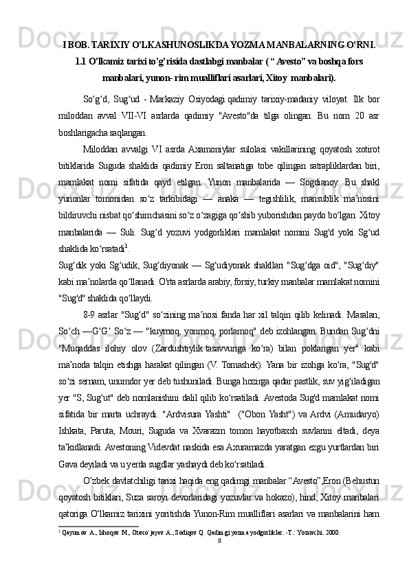 I BOB. TARIXIY O’LKASHUNOSLIKDA YOZMA MANBALARNING O’RNI.
1.1 O’lkamiz tarixi to’g’risida dastlabgi manbalar ( “ Avesto” va boshqa fors
manbalari, yunon- rim mualliflari asarlari, Xitoy  manbalari).
So g d,   Sug ud   -ʻ ʻ ʻ   Markaziy   Osiyodagi   qadimiy   tarixiy-madaniy   viloyat.   Ilk   bor
miloddan   avval   VII-VI   asrlarda   qadimiy   "Avesto"da   tilga   olingan.   Bu   nom   20   asr
boshlarigacha saqlangan.
Miloddan   avvalgi   VI   asrda  Axamoniylar   sulolasi   vakillarining   qoyatosh   xotirot
bitiklarida   Suguda   shaklida   qadimiy   Eron   saltanatiga   tobe   qilingan   satrapliklardan   biri,
mamlakat   nomi   sifatida   qayd   etilgan.   Yunon   manbalarida   —   Sogdianoy.   Bu   shakl
yunonlar   tomonidan   so z   tarkibidagi   —   anaka   —   tegishlilik,   mansublik   ma nosini	
ʻ ʼ
bildiruvchi nisbat qo shimchasini so z o zagiga qo shib yuborishdan paydo bo lgan. Xitoy	
ʻ ʻ ʻ ʻ ʻ
manbalarida   —   Suli.   Sug d   yozuvi   yodgorliklari   mamlakat   nomini   Sug'd   yoki   Sg ud	
ʻ ʻ
shaklida ko rsatadi	
ʻ 1
.
Sug dik yoki Sg udik, Sug diyonak — Sg udiyonak shakllari "Sug dga oid", "Sug diy"	
ʻ ʻ ʻ ʻ ʻ ʻ
kabi ma nolarda qo llanadi. O'rta asrlarda arabiy, forsiy, turkiy manbalar mamlakat nomini	
ʼ ʻ
"Sug'd" shaklida qo llaydi.	
ʻ
8-9 asrlar "Sug d" so zining ma nosi fanda har xil talqin qilib kelinadi. Masalan,	
ʻ ʻ ʼ
So ch —G G  So z — "kuymoq, yonmoq, porlamoq" deb izohlangan. Bundan Sug dni	
ʻ ʻ ʻ ʻ ʻ
"Muqaddas   ilohiy   olov   (Zardushtiylik   tasavvuriga   ko ra)   bilan   poklangan   yer"   kabi	
ʻ
ma noda talqin etishga harakat  qilingan (V. Tomashek). Yana bir  izohga ko ra, "Sug'd"	
ʼ ʻ
so zi sernam, unumdor yer deb tushuniladi. Bunga hozirga qadar pastlik, suv yig iladigan
ʻ ʻ
yer "S, Sug ut" deb nomlanishini dalil qilib ko rsatiladi. Avestoda Sug'd mamlakat nomi	
ʻ ʻ
sifatida   bir   marta   uchraydi.   "Ardvisura  Yashti"     ("Obon  Yasht")   va  Ardvi   (Amudaryo)
Ishkata,   Paruta,   Mouri,   Suguda   va   Xvarazm   tomon   hayotbaxsh   suvlarini   eltadi,   deya
ta kidlanadi. Avestoning Videvdat naskida esa Axuramazda yaratgan ezgu yurtlardan biri	
ʼ
Gava deyiladi va u yerda sugdlar yashaydi deb ko rsatiladi.	
ʻ
O’zbek davlatchiligi tarixi haqida eng qadimgi manbalar “Avesto”,Eron (Behustun
qoyatosh bitiklari, Suza saroyi devorlaridagi yozuvlar va hokazo), hind, Xitoy manbalari
qatoriga O‘lkamiz tarixini yoritishda Yunon-Rim mualliflari asarlari va manbalarini ham
1
  Qayumov A., Ishoqov M., Otaxo`jayev A., Sodiqov Q. Qadimgi yozma yodgorliklar. -T.: Yozuvchi. 2000.
8 