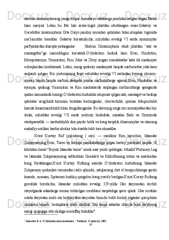 davrida хоrazmiylarning yangi tolqini Amudaryo etaklariga janubdan kеlgan dеgan fikrlar
ham   mavjud.   Lеkin   bu   fikr   hali   arхео-lоgik   jihatdan   isbоtlangan   emas.Gеkatеy   va
Gеrоdоtlar хоrazmiylarni Orta Оsiyo janubiy rayоnlari qabilalari bilan alоqalari togrisida
ma’lumоtlar   beradilar.   Gеkatеy   korsatishicha,   milоddan   avvalgi   VI   asrda   хоrazmiylar
parfyanlardan sharqda yashaganlar.  Strabоn   Хоrazmiylarni   etnik   jihatdan   “sak   va
massagetlar”ga   mansubligini   korsatadi.O’zbekiston   hududi   ham   Eron,   Hindiston,
Mesopotamiya, Yunoniston, Rim, Misr va Xitoy singari mamlakatlar kabi ilk madaniyat
ochoqlaridan hisoblanadi. Lekin, uning qadimiy madaniyati haqida ma'lumotlar juda kam
saqlanib qolgan. Biz yurtimizning faqat miloddan avvalgi VI asrlardan keyingi ijtimoiy-
siyosiy hayoti haqida ma'lum darajada yozma ma'lumotlarga egamiz.Eron, Hindiston va
ayniqsa,   qadimgi  Yunoniston   va   Rim   manbalarida   saqlangan   ma'lumotlarga   qaraganda
qadim zamonlarda hozirgi O’zbekiston hududida istiqomat qilgan sak, massaget va boshqa
qabilalar   urugchilik   tuzumini   boshdan   kechirganlar ,   chorvachilik,   qisman   dehqonchilik
hamda hunarmandchilik bilan shugullanganlar. Bu davrning oziga xos xususiyatlaridan biri
shuki,   miloddan   avvalgi   VII   asrda   yurtimiz   hududida,   masalan   Balx   va   Xorazmda
otashparastlik — zardushtiylik dini paydo boldi va keng tarqaldi.Ahamoniylar va ularning
mahalliy noiblari baribir aholini tola itoatda tutib tura olmadilar. 
Kvint   Kurtsiy   Ruf   (milodning   I   asri)   —   mashhur   Rim   tarixchisi,   Iskandar
Zulqaynarning Eron, Turon va boshqa mamlakatlarga qilgan harbiy yurishlari haqida 10
kitobdan iborat "Buyuk Iskandar tarixi" nomli asar yozib qoldirgan. Muallif Ptolomey Lag
va Iskandar Zulqarnaynning safdoshlari Onesikrit va Kallisfenning xotira va asarlaridan
keng   foydalangan.Kvint   Kurtsiy   Rufning   asarida   O’zbekiston   hududining   Iskandar
Zulqarnayn qoshinlari   tomonidan istilo qilinishi , xalqlarning chet el bosqinchilariga qarshi
kurashi, xususan, Spitamen boshliq qozgolon keng yoritib berilgan.Kvint Kursiy Rufning
guvohlik   berishicha,   Iskandar   miloddan   avvalgi   329-yilda   Oks   daryosidan   kechib
otayotganda askarlarga somon toldirilgan meshlarni tarqatishga qaror qiladi. Ular meshlar
ustida daryodan suzib ota boshlaydilar.daryodan birinchi bolib kechib otganlar qoriqchilar
xizmatini bajarib, boshqalarni kutib oladilar. Shu tariqa askarlar oltinchi kuni daryoning
narigi qirgogiga otib olishga muvaffaq boladilar 3
.
3
  Ahmedov B.A. O`zbekiston tarixi manbalari. - Toshkent: O`qituvchi, 2001.
10 