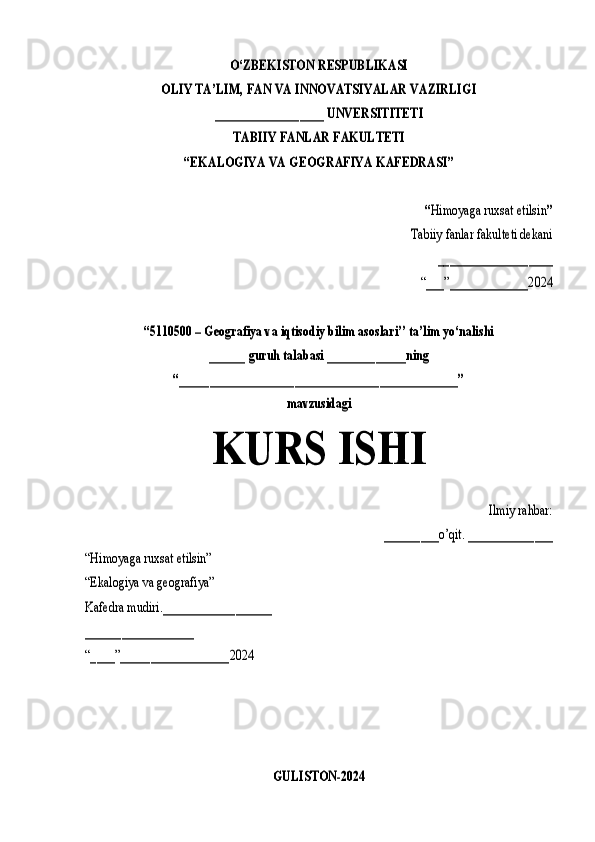O‘ZBEKISTON RESPUBLIKASI	
OLIY TA’LIM, FAN VA INNOVATSIYALAR VAZIRLIGI	
__________________ UNVERSITITETI	
TABIIY FANLAR FAKULTETI	
“EKALOGIYA VA GEOGRAFIYA KAFEDRASI”	
“Himoyaga ruxsat etilsin	”	
Tabiiy fanlar fakulteti dekani	
___________________	
“___”_____________2024	
“5110500 – Geografiya va iqtisodiy bilim asoslari’’ ta’lim yo‘nalishi	
______ guruh talabasi 	_____________ning	
“______________________________________________”	
mavzusidagi	
KURS ISHI	
Ilmiy rahbar:	
_________o’qit. ______________	
“Himoyaga ruxsat etilsin”
“Ekalogiya va geografiya”
Kafedra mudiri.__________________
__________________
“____”__________________2024	
GULISTON-2024 