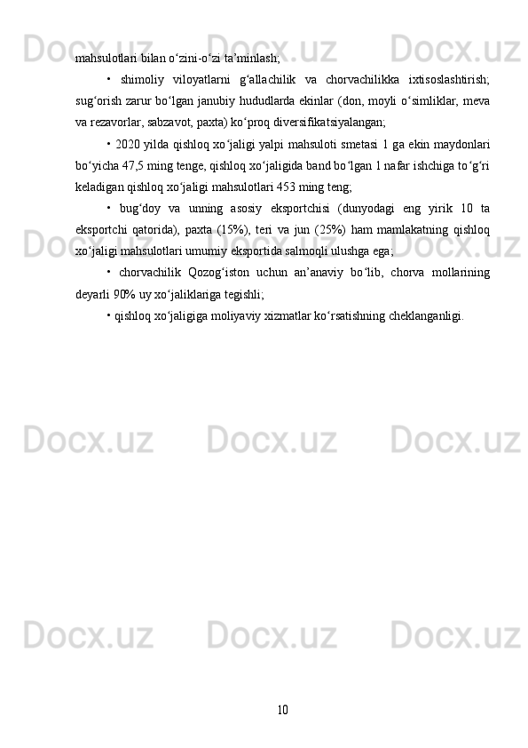 mahsulotlari bilan o zini-o zi ta’minlash;ʻ ʻ
•   shimoliy   viloyatlarni   g allachilik   va   chorvachilikka   ixtisoslashtirish;	
ʻ
sug orish zarur bo lgan janubiy hududlarda ekinlar (don, moyli o simliklar, meva	
ʻ ʻ ʻ
va rezavorlar, sabzavot, paxta) ko proq diversifikatsiyalangan;	
ʻ
• 2020 yilda qishloq xo jaligi yalpi mahsuloti smetasi 1 g	
ʻ а   ekin maydonlari
bo yicha 47,5 ming tenge, qishloq xo jaligida band bo lgan 1 nafar ishchiga to g ri	
ʻ ʻ ʻ ʻ ʻ
keladigan qishloq xo jaligi mahsulotlari 453 ming teng;	
ʻ
•   bug doy   va   unning   asosiy   eksportchisi   (dunyodagi   eng   yirik   10   ta	
ʻ
eksportchi   qatorida),   paxta   (15%),   teri   va   jun   (25%)   ham   mamlakatning   qishloq
xo jaligi mahsulotlari umumiy eksportida salmoqli ulushga ega;	
ʻ
•   chorvachilik   Qozog iston   uchun   an’anaviy   bo lib,   chorva   mollarining	
ʻ ʻ
deyarli 90% uy xo jaliklariga tegishli;	
ʻ
• qishloq xo jaligiga moliyaviy xizmatlar ko rsatishning cheklanganligi. 
ʻ ʻ	
10 