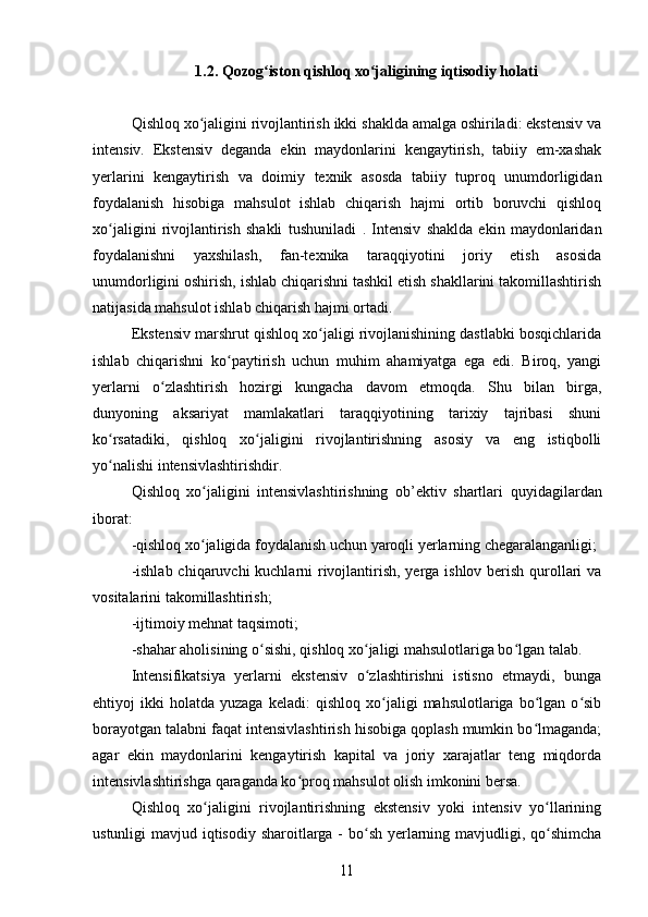 1.2. Qozog iston qishloq xo jaligining iqtisodiy holatiʻ ʻ
Qishloq xo jaligini rivojlantirish ikki shaklda amalga oshiriladi: ekstensiv va	
ʻ
intensiv.   Ekstensiv   deganda   ekin   maydonlarini   kengaytirish,   tabiiy   em-xashak
yerlarini   kengaytirish   va   doimiy   texnik   asosda   tabiiy   tuproq   unumdorligidan
foydalanish   hisobiga   mahsulot   ishlab   chiqarish   hajmi   ortib   boruvchi   qishloq
xo jaligini   rivojlantirish   shakli   tushuniladi  	
ʻ .   Intensiv   shaklda   ekin   maydonlaridan
foydalanishni   yaxshilash,   fan-texnika   taraqqiyotini   joriy   etish   asosida
unumdorligini oshirish, ishlab chiqarishni tashkil etish shakllarini takomillashtirish
natijasida mahsulot ishlab chiqarish hajmi ortadi.
Ekstensiv marshrut qishloq xo jaligi rivojlanishining dastlabki bosqichlarida	
ʻ
ishlab   chiqarishni   ko paytirish   uchun   muhim   ahamiyatga   ega   edi.   Biroq,   yangi	
ʻ
yerlarni   o zlashtirish   hozirgi   kungacha   davom   etmoqda.   Shu   bilan   birga,	
ʻ
dunyoning   aksariyat   mamlakatlari   taraqqiyotining   tarixiy   tajribasi   shuni
ko rsatadiki,   qishloq   xo jaligini   rivojlantirishning   asosiy   va   eng   istiqbolli	
ʻ ʻ
yo nalishi intensivlashtirishdir.
ʻ
Qishloq   xo jaligini   intensivlashtirishning   ob’ektiv   shartlari  	
ʻ quyidagilardan
iborat:
-qishloq xo jaligida foydalanish uchun yaroqli yerlarning chegaralanganligi;
ʻ
-ishlab chiqaruvchi kuchlarni rivojlantirish, yerga ishlov berish qurollari  va
vositalarini takomillashtirish;
-ijtimoiy mehnat taqsimoti;
-shahar aholisining o sishi, qishloq xo jaligi mahsulotlariga bo lgan talab.	
ʻ ʻ ʻ
Intensifikatsiya   yerlarni   ekstensiv   o zlashtirishni   istisno   etmaydi,   bunga	
ʻ
ehtiyoj   ikki   holatda   yuzaga   keladi:   qishloq   xo jaligi   mahsulotlariga  bo lgan  o sib	
ʻ ʻ ʻ
borayotgan talabni faqat intensivlashtirish hisobiga qoplash mumkin bo lmaganda;	
ʻ
agar   ekin   maydonlarini   kengaytirish   kapital   va   joriy   xarajatlar   teng   miqdorda
intensivlashtirishga qaraganda ko proq mahsulot olish imkonini bersa.	
ʻ
Qishloq   xo jaligini   rivojlantirishning   ekstensiv   yoki   intensiv   yo llarining	
ʻ ʻ
ustunligi mavjud iqtisodiy sharoitlarga - bo sh yerlarning mavjudligi, qo shimcha	
ʻ ʻ	
11 