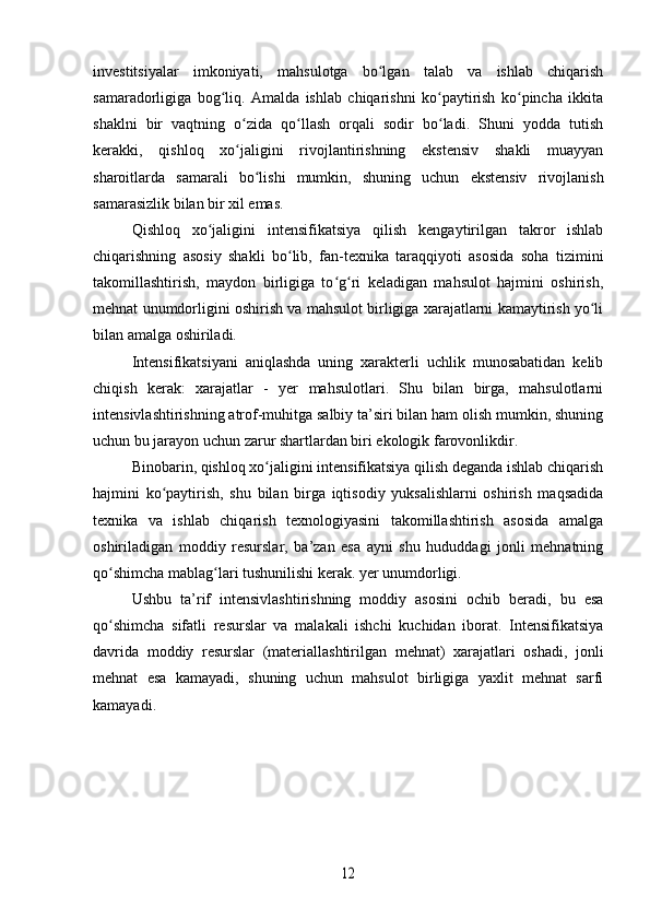 investitsiyalar   imkoniyati,   mahsulotga   bo lgan   talab   va   ishlab   chiqarishʻ
samaradorligiga   bog liq.   Amalda   ishlab   chiqarishni   ko paytirish   ko pincha   ikkita	
ʻ ʻ ʻ
shaklni   bir   vaqtning   o zida   qo llash   orqali   sodir   bo ladi.   Shuni   yodda   tutish	
ʻ ʻ ʻ
kerakki,   qishloq   xo jaligini   rivojlantirishning   ekstensiv   shakli   muayyan
ʻ
sharoitlarda   samarali   bo lishi   mumkin,   shuning   uchun   ekstensiv   rivojlanish	
ʻ
samarasizlik bilan bir xil emas.
Qishloq   xo jaligini  	
ʻ intensifikatsiya   qilish   kengaytirilgan   takror   ishlab
chiqarishning   asosiy   shakli   bo lib,   fan-texnika   taraqqiyoti   asosida   soha   tizimini	
ʻ
takomillashtirish,   maydon   birligiga   to g ri   keladigan   mahsulot   hajmini   oshirish,	
ʻ ʻ
mehnat unumdorligini oshirish va mahsulot birligiga xarajatlarni kamaytirish yo li	
ʻ
bilan amalga oshiriladi.
Intensifikatsiyani   aniqlashda   uning   xarakterli   uchlik   munosabatidan   kelib
chiqish   kerak:   xarajatlar   -   yer   mahsulotlari.   Shu   bilan   birga,   mahsulotlarni
intensivlashtirishning atrof-muhitga salbiy ta’siri bilan ham olish mumkin, shuning
uchun bu jarayon uchun zarur shartlardan biri ekologik farovonlikdir.
Binobarin, qishloq xo jaligini intensifikatsiya qilish deganda ishlab chiqarish	
ʻ
hajmini   ko paytirish,   shu   bilan   birga   iqtisodiy   yuksalishlarni   oshirish   maqsadida	
ʻ
texnika   va   ishlab   chiqarish   texnologiyasini   takomillashtirish   asosida   amalga
oshiriladigan   moddiy   resurslar,   ba’zan   esa   ayni   shu   hududdagi   jonli   mehnatning
qo shimcha mablag lari tushunilishi kerak. yer unumdorligi.	
ʻ ʻ
Ushbu   ta’rif   intensivlashtirishning   moddiy   asosini   ochib   beradi,   bu   esa
qo shimcha   sifatli   resurslar   va   malakali   ishchi   kuchidan   iborat.   Intensifikatsiya
ʻ
davrida   moddiy   resurslar   (materiallashtirilgan   mehnat)   xarajatlari   oshadi,   jonli
mehnat   esa   kamayadi,   shuning   uchun   mahsulot   birligiga   yaxlit   mehnat   sarfi
kamayadi.	
12 