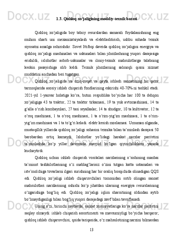 1.3. Qishloq xo jaligining moddiy-texnik bazasiʻ
Qishloq   xo jaligida   boy   tabiiy   resurslardan   samarali   foydalanishning   eng	
ʻ
muhim   sharti   uni   mexanizatsiyalash   va   elektrlashtirish,   ushbu   sohada   texnik
siyosatni amalga oshirishdir. Sovet Ittifoqi davrida qishloq xo jaligini energiya va	
ʻ
qishloq   xo jaligi   mashinalari   va   uskunalari   bilan   jihozlashning   yuqori   darajasiga	
ʻ
erishildi,   islohotlar   asbob-uskunalar   va   ilmiy-texnik   mahsulotlarga   talabning
keskin   pasayishiga   olib   keldi.   Texnik   jihozlarning   salmoqli   qismi   xizmat
muddatini anchadan beri tugatgan.
Qishloq   xo jaligida   va   oziq-ovqat   va   qayta   ishlash   sanoatining   bir   qator	
ʻ
tarmoqlarida asosiy ishlab chiqarish fondlarining eskirishi 40-70% ni tashkil etadi.
2021-yil   1-yanvar   holatiga   ko ra,   butun   respublika   bo yicha   har   100   ta   dehqon	
ʻ ʻ
xo jaligiga   43   ta   traktor,   22   ta   traktor   tirkamasi,   19   ta   yuk   avtomashinasi,   14   ta	
ʻ
g alla o rish kombaynlari, 27 tasi seyalkalar, 14 ta shudgor, 10 ta kultivator, 12 ta
ʻ ʻ
o roq   mashinasi,   1   ta   o roq   mashinasi,   1   ta   o rim-yig im   mashinasi,   1   ta   o rim-
ʻ ʻ ʻ ʻ ʻ
yig im mashinasi va 1 ta to g ri keladi. elektr kesish moslamasi. Umuman olganda,	
ʻ ʻ ʻ
mustaqillik yillarida qishloq xo jaligi sohasini texnika bilan ta’minlash darajasi 50	
ʻ
barobardan   ortiq   kamaydi.   Islohotlar   yo lidagi   harakat   narxlar   paritetini	
ʻ
ta’minlashda   ko p   yillar   davomida   mavjud   bo lgan   qiyinchiliklarni   yanada	
ʻ ʻ
kuchaytirdi. 
Qishloq   uchun   ishlab   chiqarish   vositalari   narxlarining   o sishining   manbai	
ʻ
ta’minot   tashkilotlarining   o z   mablag larisiz   o zini   tutgan   katta   ustamalari   va	
ʻ ʻ ʻ
iste’molchiga tovarlarni ilgari surishning har bir oraliq bosqichida olinadigan QQS
edi.   Qishloq   xo jaligi   ishlab   chiqaruvchilari   tomonidan   sotib   olingan   sanoat	
ʻ
mahsulotlari   narxlarining   oshishi   ko p   jihatdan   ularning   energiya   resurslarining	
ʻ
o zgarishiga   bog liq   edi.   Qishloq   xo jaligi   iqlim   sharoitining   oldindan   aytib	
ʻ ʻ ʻ
bo lmaydiganligi bilan bog liq yuqori darajadagi xavf bilan tavsiflanadi. 
ʻ ʻ
Uning o zi, birinchi navbatda, sanoat xususiyatlariga ko ra narxlar paritetini	
ʻ ʻ
saqlay olmaydi:  ishlab chiqarish assortimenti  va mavsumiyligi bo yicha barqaror;	
ʻ
qishloq ishlab chiqaruvchisi, qoida tariqasida, o z mahsulotining narxini bilmasdan	
ʻ	
13 