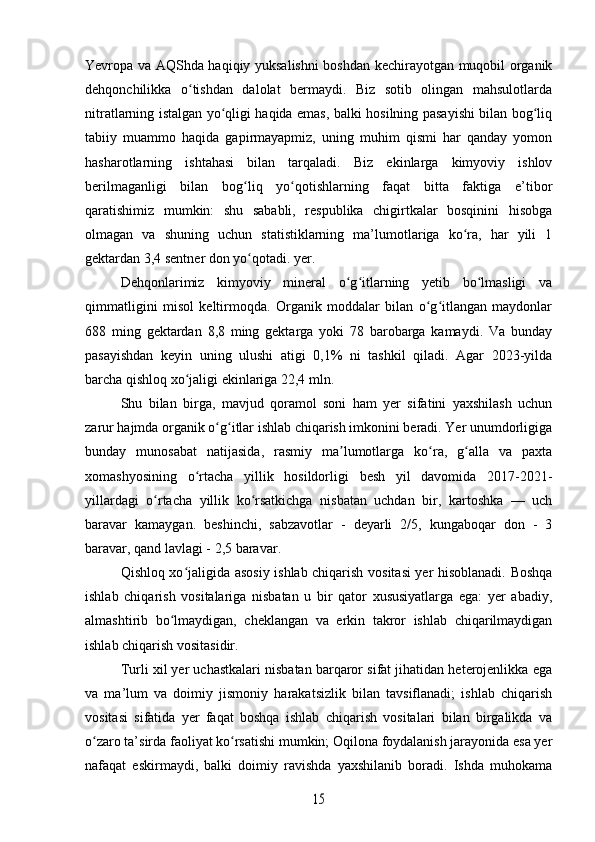 Yevropa va AQShda haqiqiy yuksalishni  boshdan kechirayotgan muqobil organik
dehqonchilikka   o tishdan   dalolat   bermaydi.   Biz   sotib   olingan   mahsulotlardaʻ
nitratlarning istalgan yo qligi haqida emas, balki hosilning pasayishi bilan bog liq	
ʻ ʻ
tabiiy   muammo   haqida   gapirmayapmiz,   uning   muhim   qismi   har   qanday   yomon
hasharotlarning   ishtahasi   bilan   tarqaladi.   Biz   ekinlarga   kimyoviy   ishlov
berilmaganligi   bilan   bog liq   yo qotishlarning   faqat   bitta   faktiga   e’tibor	
ʻ ʻ
qaratishimiz   mumkin:   shu   sababli,   respublika   chigirtkalar   bosqinini   hisobga
olmagan   va   shuning   uchun   statistiklarning   ma’lumotlariga   ko ra,   har   yili   1	
ʻ
gektardan 3,4 sentner don yo qotadi. yer.	
ʻ
Dehqonlarimiz   kimyoviy   mineral   o g itlarning   yetib   bo lmasligi   va	
ʻ ʻ ʻ
qimmatligini   misol   keltirmoqda.   Organik   moddalar   bilan   o g itlangan   maydonlar	
ʻ ʻ
688   ming   gektardan   8,8   ming   gektarga   yoki   78   barobarga   kamaydi.   Va   bunday
pasayishdan   keyin   uning   ulushi   atigi   0,1%   ni   tashkil   qiladi.   Agar   2023-yilda
barcha qishloq xo jaligi ekinlariga 22,4 mln. 	
ʻ
Shu   bilan   birga,   mavjud   qoramol   soni   ham   yer   sifatini   yaxshilash   uchun
zarur hajmda organik o g itlar ishlab chiqarish imkonini beradi. Yer unumdorligiga	
ʻ ʻ
bunday   munosabat   natijasida,   rasmiy   ma lumotlarga   ko ra,   g alla   va   paxta	
ʼ ʻ ʻ
xomashyosining   o rtacha   yillik   hosildorligi   besh   yil   davomida   2017-2021-	
ʻ
yillardagi   o rtacha   yillik   ko rsatkichga   nisbatan   uchdan   bir,   kartoshka   —   uch	
ʻ ʻ
baravar   kamaygan.   beshinchi,   sabzavotlar   -   deyarli   2/5,   kungaboqar   don   -   3
baravar, qand lavlagi - 2,5 baravar.
Qishloq xo jaligida asosiy ishlab chiqarish vositasi yer hisoblanadi. Boshqa	
ʻ
ishlab   chiqarish   vositalariga   nisbatan   u   bir   qator   xususiyatlarga   ega:   yer   abadiy,
almashtirib   bo lmaydigan,   cheklangan   va   erkin   takror   ishlab   chiqarilmaydigan	
ʻ
ishlab chiqarish vositasidir. 
Turli xil yer uchastkalari nisbatan barqaror sifat jihatidan heterojenlikka ega
va   ma’lum   va   doimiy   jismoniy   harakatsizlik   bilan   tavsiflanadi;   ishlab   chiqarish
vositasi   sifatida   yer   faqat   boshqa   ishlab   chiqarish   vositalari   bilan   birgalikda   va
o zaro ta’sirda faoliyat ko rsatishi mumkin; Oqilona foydalanish jarayonida esa yer	
ʻ ʻ
nafaqat   eskirmaydi,   balki   doimiy   ravishda   yaxshilanib   boradi.   Ishda   muhokama	
15 