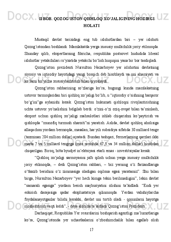 II BOB. QOZOG ISTON QISHLOQ XO JALIGINING HOZIRGIʻ ʻ
HOLATI
Mustaqil   davlat   tarixidagi   eng   tub   islohotlardan   biri   –   yer   islohoti
Qozog istondan boshlandi. Mamlakatda yerga xususiy mulkchilik joriy etilmoqda.	
ʻ
Shunday   qilib,   ekspertlarning   fikricha,   respublika   postsovet   hududida   liberal
islohotlar yetakchilari ro yxatida yetakchi bo lish huquqini yana bir bor tasdiqladi.	
ʻ ʻ
Qozog iston   prezidenti   Nursulton   Nazarboyev   yer   islohotini   davlatning	
ʻ
siyosiy  va iqtisodiy hayotidagi  yangi  bosqich  deb hisoblaydi  va uni  ahamiyati  va
ko lami bo yicha xususiylashtirish bilan qiyoslaydi.	
ʻ ʻ
Qozog iston   rahbarining   so zlariga   ko ra,   bugungi   kunda   mamlakatning	
ʻ ʻ ʻ
ustuvor tarmoqlaridan biri qishloq xo jaligi bo lib, u “iqtisodiy o sishning barqaror	
ʻ ʻ ʻ
bo g ini”ga   aylanishi   kerak.   Qozog iston   hukumati   qishloqni   rivojlantirishning	
ʻ ʻ ʻ
uchta   ustuvor   yo nalishini   belgilab   berdi:   o zini-o zi   oziq-ovqat   bilan   ta’minlash,	
ʻ ʻ ʻ
eksport   uchun   qishloq   xo jaligi   mahsulotlari   ishlab   chiqarishni   ko paytirish   va	
ʻ ʻ
qishloqda   “munofiq   turmush   sharoiti”ni   yaratish.   Aslida,   davlat   qishloq   aholisiga
allaqachon yordam bermoqda, masalan, har yili subsidiya sifatida 30 milliard tenge
(taxminan 204 million dollar) ajratadi. Bundan tashqari, fermerlarning qarzlari ikki
marta   7  va  5  milliard  tengega  (mos  ravishda   47,5  va  34  million  dollar)   hisobdan
chiqarilgan. Biroq, bitta byudjet in’ektsiyasi etarli emas - investitsiyalar kerak. 
“Qishloq   xo jaligi   sarmoyasini   jalb   qilish   uchun   yerga   xususiy   mulkchilik	
ʻ
joriy   etilmoqda,   –   dedi   Qozog iston   rahbari,   –   biz   yerning   o z   farzandlariga	
ʻ ʻ
o tkazib   berishini   o z   zimmasiga   oladigan   oqilona   egasi   yaratamiz”.   Shu   bilan	
ʻ ʻ
birga,   Nursulton   Nazarboyev   “yer   hech   kimga   tekin   berilmasligini”,   lekin   davlat
“samarali   egasiga”   yordam   berish   majburiyatini   olishini   ta’kidladi.   “Endi   yer
eskirish   darajasiga   qadar   ekspluatatsiya   qilinmoqda.   Yerdan   vahshiylarcha
foydalanayotganlar   bilishi   kerakki,   davlat   uni   tortib   oladi   -   qonunlarni   hayotga
moslashtirish vaqti keldi”, - deya alohida ta’kidladi Qozog iston Prezidenti.	
ʻ
Darhaqiqat, Respublika Yer resurslarini boshqarish agentligi ma lumotlariga	
ʼ
ko ra,   Qozog istonda   yer   uchastkalarini   o zboshimchalik   bilan   egallab   olish	
ʻ ʻ ʻ	
17 