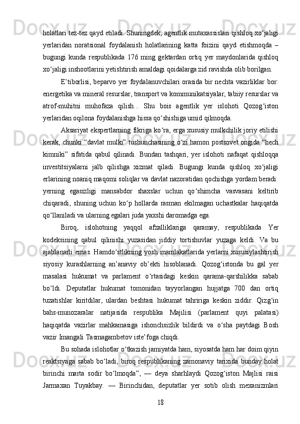 holatlari tez-tez qayd etiladi. Shuningdek, agentlik mutaxassislari qishloq xo jaligiʻ
yerlaridan   noratsional   foydalanish   holatlarining   katta   foizini   qayd   etishmoqda   –
bugungi   kunda   respublikada   176   ming   gektardan   ortiq   yer   maydonlarida   qishloq
xo jaligi inshootlarini yetishtirish amaldagi qoidalarga zid ravishda olib borilgan. 	
ʻ
E’tiborlisi, beparvo yer foydalanuvchilari orasida bir nechta vazirliklar bor:
energetika va mineral resurslar, transport va kommunikatsiyalar, tabiiy resurslar va
atrof-muhitni   muhofaza   qilish...   Shu   bois   agentlik   yer   islohoti   Qozog iston	
ʻ
yerlaridan oqilona foydalanishga hissa qo shishiga umid qilmoqda.	
ʻ
Aksariyat ekspertlarning fikriga ko ra, erga xususiy mulkchilik joriy etilishi
ʻ
kerak, chunki “davlat mulki” tushunchasining o zi hamon postsovet ongida “hech	
ʻ
kimniki”   sifatida   qabul   qilinadi.   Bundan   tashqari,   yer   islohoti   nafaqat   qishloqqa
investitsiyalarni   jalb   qilishga   xizmat   qiladi.   Bugungi   kunda   qishloq   xo jaligi	
ʻ
erlarining noaniq maqomi soliqlar va davlat nazoratidan qochishga yordam beradi:
yerning   egasizligi   mansabdor   shaxslar   uchun   qo shimcha   vasvasani   keltirib	
ʻ
chiqaradi,   shuning   uchun   ko p   hollarda   rasman   ekilmagan   uchastkalar   haqiqatda	
ʻ
qo llaniladi va ularning egalari juda yaxshi daromadga ega.	
ʻ
Biroq,   islohotning   yaqqol   afzalliklariga   qaramay,   respublikada   Yer
kodeksining   qabul   qilinishi   yuzasidan   jiddiy   tortishuvlar   yuzaga   keldi.   Va   bu
ajablanarli   emas.   Hamdo stlikning   yosh   mamlakatlarida  yerlarni   xususiylashtirish	
ʻ
siyosiy   kurashlarning   an’anaviy   ob’ekti   hisoblanadi.   Qozog istonda   bu   gal   yer	
ʻ
masalasi   hukumat   va   parlament   o rtasidagi   keskin   qarama-qarshilikka   sabab	
ʻ
bo ldi.   Deputatlar   hukumat   tomonidan   tayyorlangan   hujjatga   700   dan   ortiq	
ʻ
tuzatishlar   kiritdilar,   ulardan   beshtasi   hukumat   tahririga   keskin   ziddir.   Qizg in	
ʻ
bahs-munozaralar   natijasida   respublika   Majilisi   (parlament   quyi   palatasi)
haqiqatda   vazirlar   mahkamasiga   ishonchsizlik   bildirdi   va   o sha   paytdagi   Bosh	
ʻ
vazir Imangali Tasmagambetov iste’foga chiqdi.
Bu sohada islohotlar o tkazish jamiyatda ham, siyosatda ham har doim qiyin	
ʻ
reaktsiyaga   sabab   bo ladi,   biroq   respublikaning   zamonaviy   tarixida   bunday   holat	
ʻ
birinchi   marta   sodir   bo lmoqda”,   —   deya   sharhlaydi   Qozog iston   Majlisi   raisi	
ʻ ʻ
Jarmaxan   Tuyakbay.   —   Birinchidan,   deputatlar   yer   sotib   olish   mexanizmlari	
18 