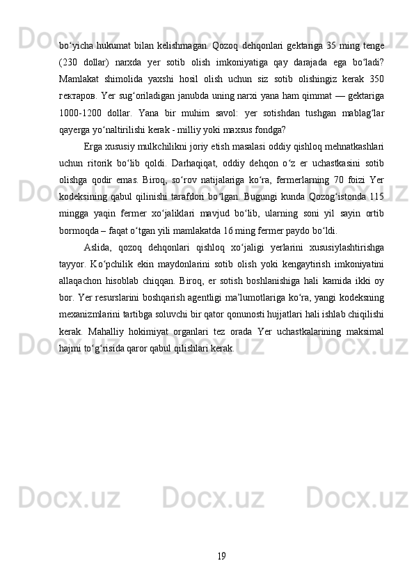 bo yicha   hukumat   bilan   kelishmagan.  Qozoq   dehqonlari  gektariga  35  ming  tengeʻ
(230   dollar)   narxda   yer   sotib   olish   imkoniyatiga   qay   darajada   ega   bo ladi?	
ʻ
Mamlakat   shimolida   yaxshi   hosil   olish   uchun   siz   sotib   olishingiz   kerak   350
гектаров . Yer sug oriladigan janubda uning narxi yana ham qimmat — gektariga	
ʻ
1000-1200   dollar.   Yana   bir   muhim   savol:   yer   sotishdan   tushgan   mablag lar	
ʻ
qayerga yo naltirilishi kerak - milliy yoki maxsus fondga?	
ʻ
Erga xususiy mulkchilikni joriy etish masalasi oddiy qishloq mehnatkashlari
uchun   ritorik   bo lib   qoldi.   Darhaqiqat,   oddiy   dehqon   o z   er   uchastkasini   sotib	
ʻ ʻ
olishga   qodir   emas.   Biroq,   so rov   natijalariga   ko ra,   fermerlarning   70   foizi   Yer	
ʻ ʻ
kodeksining   qabul   qilinishi   tarafdori   bo lgan.   Bugungi   kunda   Qozog istonda   115	
ʻ ʻ
mingga   yaqin   fermer   xo jaliklari   mavjud   bo lib,   ularning   soni   yil   sayin   ortib	
ʻ ʻ
bormoqda – faqat o tgan yili mamlakatda 16 ming fermer paydo bo ldi.	
ʻ ʻ
Aslida,   qozoq   dehqonlari   qishloq   xo jaligi   yerlarini   xususiylashtirishga	
ʻ
tayyor.   Ko pchilik   ekin   maydonlarini   sotib   olish   yoki   kengaytirish   imkoniyatini	
ʻ
allaqachon   hisoblab   chiqqan.   Biroq,   er   sotish   boshlanishiga   hali   kamida   ikki   oy
bor. Yer resurslarini boshqarish agentligi ma’lumotlariga ko ra, yangi kodeksning	
ʻ
mexanizmlarini tartibga soluvchi bir qator qonunosti hujjatlari hali ishlab chiqilishi
kerak.   Mahalliy   hokimiyat   organlari   tez   orada   Yer   uchastkalarining   maksimal
hajmi to g risida qaror qabul qilishlari kerak.	
ʻ ʻ	
19 