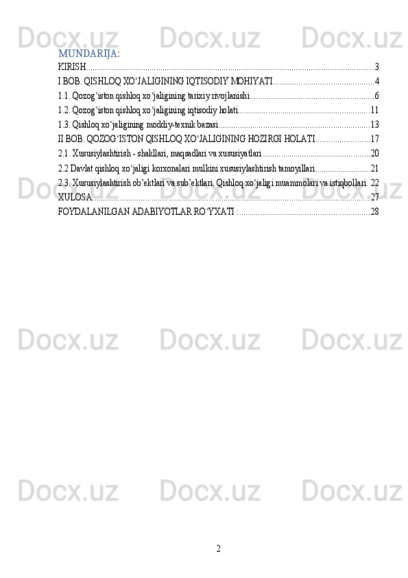 MUNDARIJA:KIRISH	.......................................................................................................................................	3	
I BOB. QISHLOQ XO JALIGINING IQTISODIY MOHIYATI	ʻ	...............................................	4	
1.1. Qozog iston qishloq xo jaligining tarixiy rivojlanishi	ʻ ʻ	..........................................................	6	
1.2. Qozog iston qishloq xo jaligining iqtisodiy holati	ʻ ʻ	..............................................................	11	
1.3. Qishloq xo jaligining moddiy-texnik bazasi	ʻ	.......................................................................	13	
II BOB. QOZOG ISTON QISHLOQ XO JALIGINING HOZIRGI HOLATI	ʻ ʻ	.........................	17	
2.1. Xususiylashtirish - shakllari, maqsadlari va xususiyatlari	...................................................	20	
2.2 Davlat qishloq xo jaligi korxonalari mulkini xususiylashtirish tamoyillari	ʻ	..........................	21	
2.3. Xususiylashtirish ob’ektlari va sub’ektlari. Qishloq xo jaligi muammolari va istiqbollari	ʻ	.22	
XULOSA	...................................................................................................................................	27	
FOYDALANILGAN ADABIYOTLAR RO YXATI :	ʻ	.............................................................	28	
2 