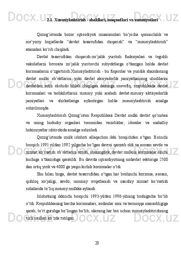 2.1. Xususiylashtirish - shakllari, maqsadlari va xususiyatlari
Qozog istonda   bozor   iqtisodiyoti   muammolari   bo yicha   qonunchilik   vaʻ ʻ
me’yoriy   hujjatlarda   “davlat   tasarrufidan   chiqarish”   va   “xususiylashtirish”
atamalari ko rib chiqiladi.
ʻ
Davlat   tasarrufidan   chiqarish-xo jalik   yuritish   funksiyalari   va   tegishli	
ʻ
vakolatlarni   bevosita   xo jalik   yurituvchi   subyektlarga   o tkazgan   holda   davlat	
ʻ ʻ
korxonalarini o zgartirish.Xususiylashtirish - bu fuqarolar va yuridik shaxslarning	
ʻ
davlat   mulki   ob’ektlarini   yoki   davlat   aksiyadorlik   jamiyatlarining   ulushlarini
davlatdan   sotib   olishidir.Ishlab   chiqilgan   dasturga   muvofiq,   respublikada   davlat
korxonalari   va   tashkilotlarini   xususiy   yoki   aralash   davlat-xususiy   aktsiyadorlik
jamiyatlari   va   shirkatlariga   aylantirgan   holda   xususiylashtirish   amalga
oshirilmoqda.
Xususiylashtirish   Qozog iston   Respublikasi   Davlat   mulki   davlat   qo mitasi	
ʻ ʻ
va   uning   hududiy   organlari   tomonidan   vazirliklar,   idoralar   va   mahalliy
hokimiyatlar ishtirokida amalga oshiriladi.
Qozog istonda   mulk   islohoti   allaqachon   ikki   bosqichdan   o tgan.   Birinchi	
ʻ ʻ
bosqich 1991 yildan 1992 yilgacha bo lgan davrni qamrab oldi va asosan savdo va	
ʻ
xizmat ko rsatish ob’ektlarini sotish, shuningdek, davlat mulkini korxonalar ishchi	
ʻ
kuchiga   o tkazishga   qaratildi.   Bu   davrda   iqtisodiyotning   nodavlat   sektoriga   2500
ʻ
dan ortiq yirik va 4000 ga yaqin kichik korxonalar o tdi.	
ʻ
Shu   bilan   birga,   davlat   tasarrufidan   o tgan   har   beshinchi   korxona,   asosan,	
ʻ
qishloq   xo jaligi,   savdo,   umumiy   ovqatlanish   va   maishiy   xizmat   ko rsatish	
ʻ ʻ
sohalarida to liq xususiy mulkka aylandi.
ʻ
Islohotning   ikkinchi   bosqichi   1993-yildan   1996-yilning   boshigacha   bo lib	
ʻ
o tdi. Respublikaning barcha korxonalari, xodimlar soni va tarmoqqa mansubligiga	
ʻ
qarab, to rt guruhga bo lingan bo lib, ularning har biri uchun xususiylashtirishning	
ʻ ʻ ʻ
turli usullari ko zda tutilgan.	
ʻ	
20 