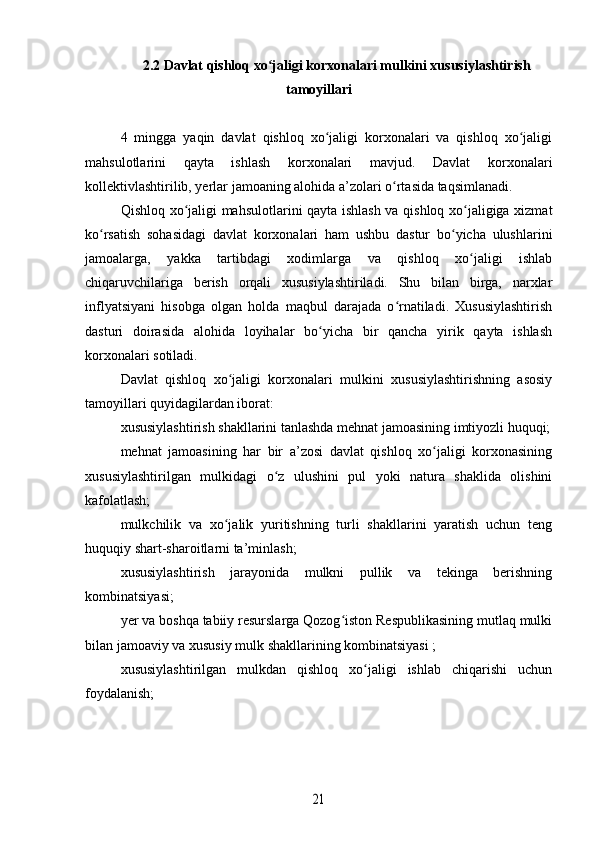 2.2 Davlat qishloq xo jaligi korxonalari mulkini xususiylashtirishʻ
tamoyillari
4   mingga   yaqin   davlat   qishloq   xo jaligi   korxonalari   va   qishloq   xo jaligi	
ʻ ʻ
mahsulotlarini   qayta   ishlash   korxonalari   mavjud.   Davlat   korxonalari
kollektivlashtirilib, yerlar jamoaning alohida a’zolari o rtasida taqsimlanadi.	
ʻ
Qishloq xo jaligi mahsulotlarini qayta ishlash va qishloq xo jaligiga xizmat	
ʻ ʻ
ko rsatish   sohasidagi   davlat   korxonalari   ham   ushbu   dastur   bo yicha   ulushlarini	
ʻ ʻ
jamoalarga,   yakka   tartibdagi   xodimlarga   va   qishloq   xo jaligi   ishlab	
ʻ
chiqaruvchilariga   berish   orqali   xususiylashtiriladi.   Shu   bilan   birga,   narxlar
inflyatsiyani   hisobga   olgan   holda   maqbul   darajada   o rnatiladi.   Xususiylashtirish	
ʻ
dasturi   doirasida   alohida   loyihalar   bo yicha   bir   qancha   yirik   qayta   ishlash	
ʻ
korxonalari sotiladi.
Davlat   qishloq   xo jaligi   korxonalari   mulkini   xususiylashtirishning   asosiy	
ʻ
tamoyillari quyidagilardan iborat:
xususiylashtirish shakllarini tanlashda mehnat jamoasining imtiyozli huquqi;
mehnat   jamoasining   har   bir   a’zosi   davlat   qishloq   xo jaligi   korxonasining	
ʻ
xususiylashtirilgan   mulkidagi   o z   ulushini   pul   yoki   natura   shaklida   olishini	
ʻ
kafolatlash;
mulkchilik   va   xo jalik   yuritishning   turli   shakllarini   yaratish   uchun   teng	
ʻ
huquqiy shart-sharoitlarni ta’minlash;
xususiylashtirish   jarayonida   mulkni   pullik   va   tekinga   berishning
kombinatsiyasi;
yer va boshqa tabiiy resurslarga Qozog iston Respublikasining mutlaq mulki	
ʻ
bilan jamoaviy va xususiy mulk shakllarining kombinatsiyasi ;
xususiylashtirilgan   mulkdan   qishloq   xo jaligi   ishlab   chiqarishi   uchun	
ʻ
foydalanish;	
21 