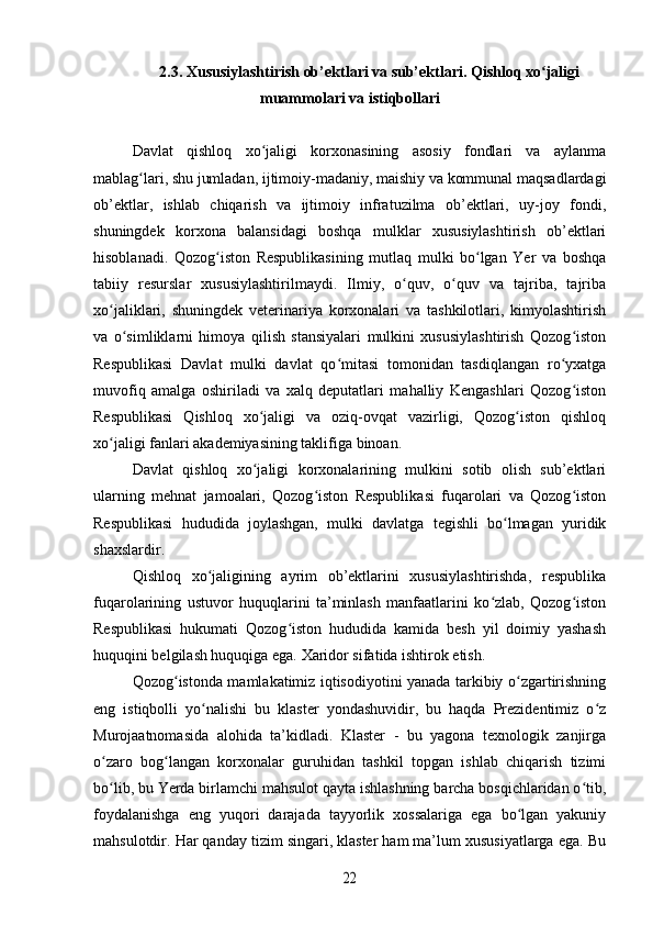 2.3. Xususiylashtirish ob’ektlari va sub’ektlari. Qishloq xo jaligiʻ
muammolari va istiqbollari
Davlat   qishloq   xo jaligi   korxonasining   asosiy   fondlari   va   aylanma	
ʻ
mablag lari, shu jumladan, ijtimoiy-madaniy, maishiy va kommunal maqsadlardagi	
ʻ
ob’ektlar,   ishlab   chiqarish   va   ijtimoiy   infratuzilma   ob’ektlari,   uy-joy   fondi,
shuningdek   korxona   balansidagi   boshqa   mulklar   xususiylashtirish   ob’ektlari
hisoblanadi.   Qozog iston   Respublikasining   mutlaq   mulki   bo lgan   Yer   va   boshqa	
ʻ ʻ
tabiiy   resurslar   xususiylashtirilmaydi.   Ilmiy,   o quv,   o quv   va   tajriba,   tajriba	
ʻ ʻ
xo jaliklari,   shuningdek   veterinariya   korxonalari   va   tashkilotlari,   kimyolashtirish	
ʻ
va   o simliklarni   himoya   qilish   stansiyalari   mulkini   xususiylashtirish   Qozog iston	
ʻ ʻ
Respublikasi   Davlat   mulki   davlat   qo mitasi   tomonidan   tasdiqlangan   ro yxatga	
ʻ ʻ
muvofiq   amalga   oshiriladi   va   xalq   deputatlari   mahalliy   Kengashlari   Qozog iston	
ʻ
Respublikasi   Qishloq   xo jaligi   va   oziq-ovqat   vazirligi,   Qozog iston   qishloq	
ʻ ʻ
xo jaligi fanlari akademiyasining taklifiga binoan.	
ʻ
Davlat   qishloq   xo jaligi   korxonalarining   mulkini   sotib   olish   sub’ektlari	
ʻ
ularning   mehnat   jamoalari,   Qozog iston   Respublikasi   fuqarolari   va   Qozog iston	
ʻ ʻ
Respublikasi   hududida   joylashgan,   mulki   davlatga   tegishli   bo lmagan   yuridik	
ʻ
shaxslardir.
Qishloq   xo jaligining   ayrim   ob’ektlarini   xususiylashtirishda,   respublika	
ʻ
fuqarolarining   ustuvor   huquqlarini   ta’minlash   manfaatlarini   ko zlab,   Qozog iston	
ʻ ʻ
Respublikasi   hukumati   Qozog iston   hududida   kamida   besh   yil   doimiy   yashash	
ʻ
huquqini belgilash huquqiga ega. Xaridor sifatida ishtirok etish.
Qozog istonda mamlakatimiz iqtisodiyotini yanada tarkibiy o zgartirishning	
ʻ ʻ
eng   istiqbolli   yo nalishi   bu   klaster   yondashuvidir,   bu   haqda   Prezidentimiz   o z	
ʻ ʻ
Murojaatnomasida   alohida   ta’kidladi.   Klaster   -   bu   yagona   texnologik   zanjirga
o zaro   bog langan   korxonalar   guruhidan   tashkil   topgan   ishlab   chiqarish   tizimi	
ʻ ʻ
bo lib, bu Yerda birlamchi mahsulot qayta ishlashning barcha bosqichlaridan o tib,
ʻ ʻ
foydalanishga   eng   yuqori   darajada   tayyorlik   xossalariga   ega   bo lgan   yakuniy	
ʻ
mahsulotdir. Har qanday tizim singari, klaster ham ma’lum xususiyatlarga ega. Bu	
22 