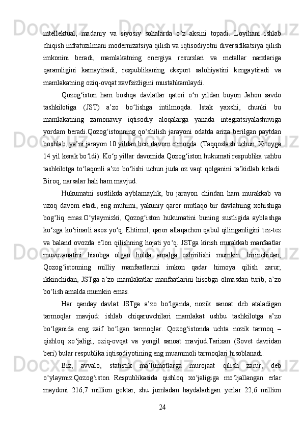 intellektual,   madaniy   va   siyosiy   sohalarda   o z   aksini   topadi.   Loyihani   ishlabʻ
chiqish infratuzilmani modernizatsiya qilish va iqtisodiyotni diversifikatsiya qilish
imkonini   beradi,   mamlakatning   energiya   resurslari   va   metallar   narxlariga
qaramligini   kamaytiradi,   respublikaning   eksport   salohiyatini   kengaytiradi   va
mamlakatning oziq-ovqat xavfsizligini mustahkamlaydi.
Qozog iston   ham   boshqa   davlatlar   qatori   o n   yildan   buyon   Jahon   savdo	
ʻ ʻ
tashkilotiga   (JST)   a’zo   bo lishga   intilmoqda.   Istak   yaxshi,   chunki   bu	
ʻ
mamlakatning   zamonaviy   iqtisodiy   aloqalarga   yanada   integratsiyalashuviga
yordam   beradi.Qozog istonning   qo shilish   jarayoni   odatda   ariza   berilgan   paytdan	
ʻ ʻ
boshlab, ya’ni jarayon 10 yildan beri davom etmoqda. (Taqqoslash uchun, Xitoyga
14 yil kerak bo ldi). Ko p yillar davomida Qozog iston hukumati respublika ushbu	
ʻ ʻ ʻ
tashkilotga to laqonli  a’zo bo lishi uchun juda oz vaqt  qolganini ta’kidlab keladi.
ʻ ʻ
Biroq, narsalar hali ham mavjud.
Hukumatni   sustlikda   ayblamaylik,   bu   jarayon   chindan   ham   murakkab   va
uzoq   davom   etadi,   eng   muhimi,   yakuniy   qaror   mutlaqo   bir   davlatning   xohishiga
bog liq   emas.O ylaymizki,   Qozog iston   hukumatini   buning   sustligida   ayblashga	
ʻ ʻ ʻ
ko zga ko rinarli asos yo q. Ehtimol, qaror allaqachon qabul qilinganligini tez-tez
ʻ ʻ ʻ
va baland ovozda e’lon qilishning hojati  yo q. JSTga kirish murakkab manfaatlar	
ʻ
muvozanatini   hisobga   olgan   holda   amalga   oshirilishi   mumkin:   birinchidan,
Qozog istonning   milliy   manfaatlarini   imkon   qadar   himoya   qilish   zarur;	
ʻ
ikkinchidan,   JSTga   a’zo   mamlakatlar   manfaatlarini   hisobga   olmasdan   turib,   a’zo
bo lish amalda mumkin emas.	
ʻ
Har   qanday   davlat   JSTga   a’zo   bo lganda,   nozik   sanoat   deb   ataladigan	
ʻ
tarmoqlar   mavjud:   ishlab   chiqaruvchilari   mamlakat   ushbu   tashkilotga   a’zo
bo lganida   eng   zaif   bo lgan   tarmoqlar.   Qozog istonda   uchta   nozik   tarmoq   –	
ʻ ʻ ʻ
qishloq   xo jaligi,   oziq-ovqat   va   yengil   sanoat   mavjud.Tarixan   (Sovet   davridan	
ʻ
beri) bular respublika iqtisodiyotining eng muammoli tarmoqlari hisoblanadi.
Biz,   avvalo,   statistik   ma’lumotlarga   murojaat   qilish   zarur,   deb
o ylaymiz.Qozog iston   Respublikasida   qishloq   xo jaligiga   mo ljallangan   erlar	
ʻ ʻ ʻ ʻ
maydoni   216,7   million   gektar,   shu   jumladan   haydaladigan   yerlar   22,6   million	
24 