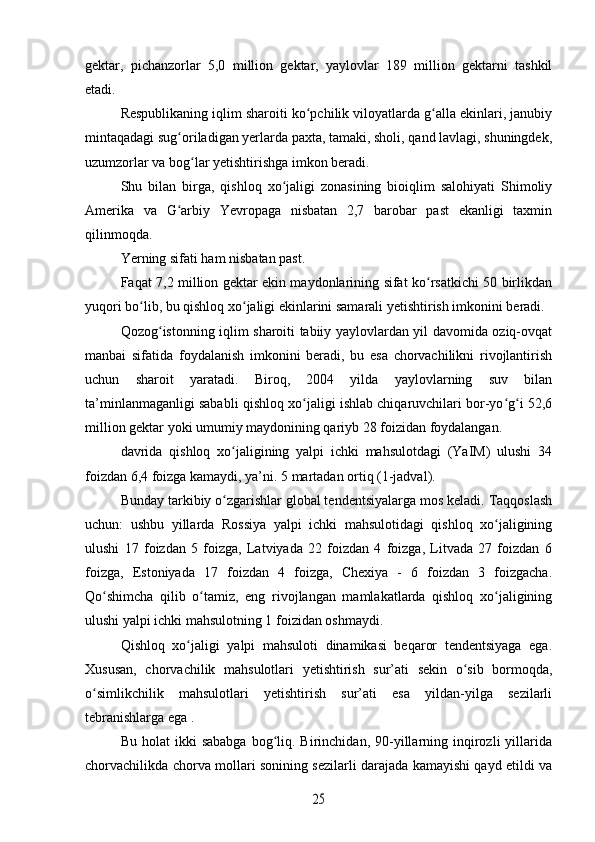 gektar,   pichanzorlar   5,0   million   gektar,   yaylovlar   189   million   gektarni   tashkil
etadi.
Respublikaning iqlim sharoiti ko pchilik viloyatlarda g alla ekinlari, janubiyʻ ʻ
mintaqadagi sug oriladigan yerlarda paxta, tamaki, sholi, qand lavlagi, shuningdek,	
ʻ
uzumzorlar va bog lar yetishtirishga imkon beradi.	
ʻ
Shu   bilan   birga,   qishloq   xo jaligi   zonasining   bioiqlim   salohiyati   Shimoliy	
ʻ
Amerika   va   G arbiy   Yevropaga   nisbatan   2,7   barobar   past   ekanligi   taxmin	
ʻ
qilinmoqda.
Yerning sifati ham nisbatan past.
Faqat 7,2 million gektar ekin maydonlarining sifat ko rsatkichi 50 birlikdan	
ʻ
yuqori bo lib, bu qishloq xo jaligi ekinlarini samarali yetishtirish imkonini beradi.	
ʻ ʻ
Qozog istonning iqlim sharoiti tabiiy yaylovlardan yil davomida oziq-ovqat	
ʻ
manbai   sifatida   foydalanish   imkonini   beradi,   bu   esa   chorvachilikni   rivojlantirish
uchun   sharoit   yaratadi.   Biroq,   2004   yilda   yaylovlarning   suv   bilan
ta’minlanmaganligi sababli qishloq xo jaligi ishlab chiqaruvchilari bor-yo g i 52,6	
ʻ ʻ ʻ
million gektar yoki umumiy maydonining qariyb 28 foizidan foydalangan.
davrida   qishloq   xo jaligining   yalpi   ichki   mahsulotdagi   (YaIM)   ulushi   34	
ʻ
foizdan 6,4 foizga kamaydi, ya’ni. 5 martadan ortiq (1-jadval).
Bunday tarkibiy o zgarishlar global tendentsiyalarga mos keladi. Taqqoslash
ʻ
uchun:   ushbu   yillarda   Rossiya   yalpi   ichki   mahsulotidagi   qishloq   xo jaligining	
ʻ
ulushi   17   foizdan   5   foizga,   Latviyada   22   foizdan   4   foizga,   Litvada   27   foizdan   6
foizga,   Estoniyada   17   foizdan   4   foizga,   Chexiya   -   6   foizdan   3   foizgacha.
Qo shimcha   qilib   o tamiz,   eng   rivojlangan   mamlakatlarda   qishloq   xo jaligining	
ʻ ʻ ʻ
ulushi yalpi ichki mahsulotning 1 foizidan oshmaydi.
Qishloq   xo jaligi   yalpi   mahsuloti   dinamikasi   beqaror   tendentsiyaga   ega.	
ʻ
Xususan,   chorvachilik   mahsulotlari   yetishtirish   sur’ati   sekin   o sib   bormoqda,	
ʻ
o simlikchilik   mahsulotlari   yetishtirish   sur’ati   esa   yildan-yilga   sezilarli	
ʻ
tebranishlarga ega .
Bu  holat  ikki  sababga  bog liq.  Birinchidan,   90-yillarning  inqirozli   yillarida	
ʻ
chorvachilikda chorva mollari sonining sezilarli darajada kamayishi qayd etildi va	
25 