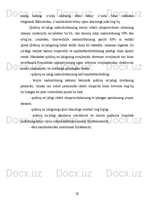 uning   hozirgi   o sishi   ularning   sekin   tabiiy   o sishi   bilan   oldindanʻ ʻ
belgilandi.Ikkinchidan, o simlikchilik tabiiy iqlim sharoitiga juda bog liq.	
ʻ ʻ
Qishloq   xo jaligi   mahsulotlarining   asosiy   ishlab   chiqaruvchilari   aholining	
ʻ
shaxsiy   yordamchi   xo jaliklari   bo lib,   ular   tarmoq   yalpi   mahsulotining   50%   dan	
ʻ ʻ
ortig ini,   jumladan,   chorvachilik   mahsulotlarining   qariyb   86%   ni   tashkil	
ʻ
qiladi.Qishloq xo jaligining holati  tahlili  shuni  ko rsatadiki, umuman olganda,  bu	
ʻ ʻ
yerdagi   vaziyat   hamon   beqarorlik   va   raqobatbardoshlikning   pastligi   bilan   ajralib
turadi. Mamlakat  qishloq xo jaligining rivojlanishi  ekstensiv rivojlanish turi bilan	
ʻ
tavsiflanadi.Respublika   iqtisodiyotining  agrar  sektorini   rivojlantirishni  cheklovchi
asosiy muammolar va omillarga quyidagilar kiradi:
- qishloq xo jaligi mahsulotlarining zaif raqobatbardoshligi;	
ʻ
-   tayyor   mahsulotning   yakuniy   bahosida   qishloq   xo jaligi   ulushining	
ʻ
pasayishi,   chunki   uni   sotish   jarayonida   ishlab   chiqarish   bilan   bevosita   bog liq	
ʻ
bo lmagan ko plab vositachilar paydo bo ladi;	
ʻ ʻ ʻ
- qishloq xo jaligi ishlab chiqaruvchilarining to plangan qarzlarining yuqori	
ʻ ʻ
darajasi;
- qishloq xo jaligining iqlim sharoitiga sezilarli bog liqligi;
ʻ ʻ
-   qishloq   xo jaligi   ekinlarini   yetishtirish   va   chorva   mollarini   boqishda	
ʻ
hududning tabiiy-iqlim imkoniyatlaridan unumli foydalanmaslik;
- ekin maydonlaridan noratsional foydalanish;	
26 