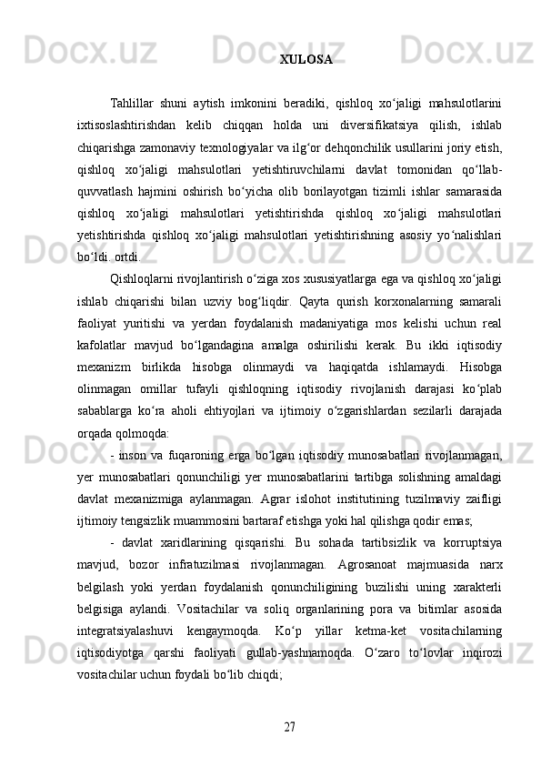 XULOSA
Tahlillar   shuni   aytish   imkonini   beradiki,   qishloq   xo jaligi   mahsulotlariniʻ
ixtisoslashtirishdan   kelib   chiqqan   holda   uni   diversifikatsiya   qilish,   ishlab
chiqarishga zamonaviy texnologiyalar va ilg or dehqonchilik usullarini joriy etish,	
ʻ
qishloq   xo jaligi   mahsulotlari   yetishtiruvchilarni   davlat   tomonidan   qo llab-	
ʻ ʻ
quvvatlash   hajmini   oshirish   bo yicha   olib   borilayotgan   tizimli   ishlar   samarasida	
ʻ
qishloq   xo jaligi   mahsulotlari   yetishtirishda   qishloq   xo jaligi   mahsulotlari	
ʻ ʻ
yetishtirishda   qishloq   xo jaligi   mahsulotlari   yetishtirishning   asosiy   yo nalishlari	
ʻ ʻ
bo ldi. ortdi.	
ʻ
Qishloqlarni rivojlantirish o ziga xos xususiyatlarga ega va qishloq xo jaligi	
ʻ ʻ
ishlab   chiqarishi   bilan   uzviy   bog liqdir.   Qayta   qurish   korxonalarning   samarali
ʻ
faoliyat   yuritishi   va   yerdan   foydalanish   madaniyatiga   mos   kelishi   uchun   real
kafolatlar   mavjud   bo lgandagina   amalga   oshirilishi   kerak.   Bu   ikki   iqtisodiy	
ʻ
mexanizm   birlikda   hisobga   olinmaydi   va   haqiqatda   ishlamaydi.   Hisobga
olinmagan   omillar   tufayli   qishloqning   iqtisodiy   rivojlanish   darajasi   ko plab	
ʻ
sabablarga   ko ra   aholi   ehtiyojlari   va   ijtimoiy   o zgarishlardan   sezilarli   darajada	
ʻ ʻ
orqada qolmoqda:
-   inson   va   fuqaroning   erga   bo lgan   iqtisodiy   munosabatlari   rivojlanmagan,	
ʻ
yer   munosabatlari   qonunchiligi   yer   munosabatlarini   tartibga   solishning   amaldagi
davlat   mexanizmiga   aylanmagan.   Agrar   islohot   institutining   tuzilmaviy   zaifligi
ijtimoiy tengsizlik muammosini bartaraf etishga yoki hal qilishga qodir emas;
-   davlat   xaridlarining   qisqarishi.   Bu   sohada   tartibsizlik   va   korruptsiya
mavjud,   bozor   infratuzilmasi   rivojlanmagan.   Agrosanoat   majmuasida   narx
belgilash   yoki   yerdan   foydalanish   qonunchiligining   buzilishi   uning   xarakterli
belgisiga   aylandi.   Vositachilar   va   soliq   organlarining   pora   va   bitimlar   asosida
integratsiyalashuvi   kengaymoqda.   Ko p   yillar   ketma-ket   vositachilarning	
ʻ
iqtisodiyotga   qarshi   faoliyati   gullab-yashnamoqda.   O zaro   to lovlar   inqirozi	
ʻ ʻ
vositachilar uchun foydali bo lib chiqdi;	
ʻ	
27 