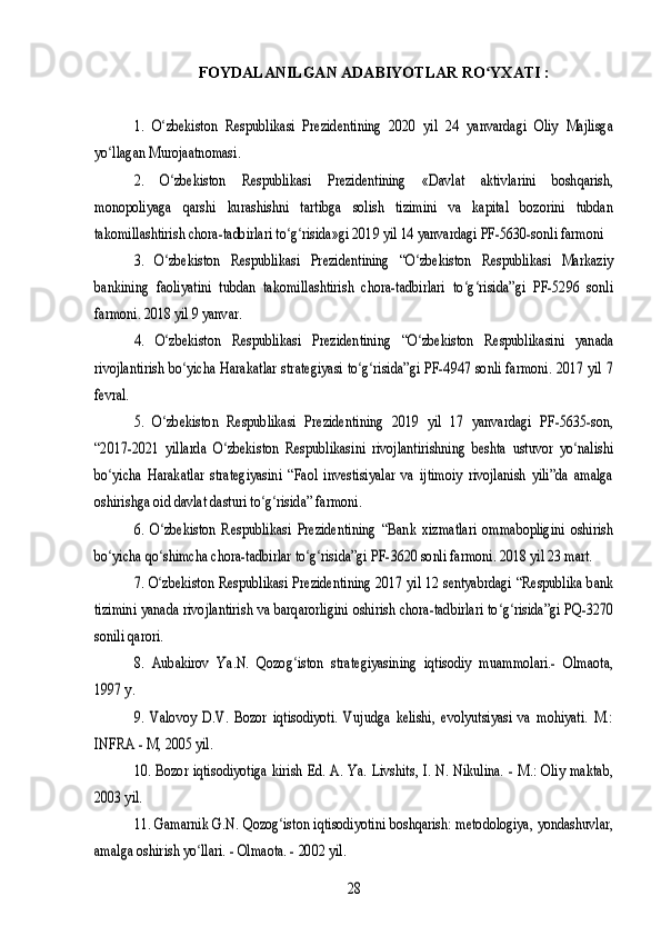 FOYDALANILGAN ADABIYOTLAR RO YXATI :ʻ	
1. O zbekiston   Respublikasi   Prezidentining   2020   yil   24   yanvardagi   Oliy   Majlisgaʻ	
yo llagan Murojaatnomasi. 	ʻ	
2. 	O zbekiston   Respublikasi   Prezidentining   «Davlat   aktivlarini   boshqarish,ʻ	
monopoliyaga   qarshi   kurashishni   tartibga   solish   tizimini   va   kapital   bozorini   tubdan
takomillashtirish chora-tadbirlari to g risida»gi 2019 yil 14 yanvardagi PF-5630-sonli farmoni 	ʻ ʻ	
3. O zbekiston   Respublikasi   Prezidentining   “O zbekiston   Respublikasi   Markaziyʻ ʻ	
bankining   faoliyatini   tubdan   takomillashtirish   chora-tadbirlari   to g risida”gi   PF-5296   sonli	ʻ ʻ	
farmoni. 2018 yil 9 yanvar. 	
4. O zbekiston   Respublikasi   Prezidentining   “O zbekiston   Respublikasini   yanadaʻ ʻ	
rivojlantirish bo yicha Harakatlar strategiyasi to g risida”gi PF-4947 sonli farmoni. 2017 yil 7	ʻ ʻ ʻ	
fevral. 	
5.   O zbekiston   Respublikasi   Prezidentining   2019   yil   17   yanvardagi   PF-5635-son,	ʻ	
“2017-2021   yillarda   O zbekiston   Respublikasini   rivojlantirishning   beshta   ustuvor   yo nalishi	ʻ ʻ	
bo yicha   Harakatlar   strategiyasini   “Faol   investisiyalar   va   ijtimoiy   rivojlanish   yili”da   amalga	ʻ	
oshirishga oid davlat dasturi to g risida” farmoni. 	ʻ ʻ	
6.  O zbekiston   Respublikasi   Prezidentining   “Bank   xizmatlari   ommabopligini   oshirish	ʻ	
bo yicha qo shimcha chora-tadbirlar to g risida”gi PF-3620 sonli farmoni. 2018 yil 23 mart. 	ʻ ʻ ʻ ʻ	
7. O zbekiston Respublikasi Prezidentining 2017 yil 12 sentyabrdagi “Respublika bank	ʻ	
tizimini yanada rivojlantirish va barqarorligini oshirish chora-tadbirlari to g risida”gi PQ-3270	ʻ ʻ	
sonili qarori. 	
8.   Aubakirov   Ya.N.   Qozog iston   strategiyasining   iqtisodiy   muammolari.-   Olmaota,	ʻ	
1997 y.	
9.   Valovoy   D.V.   Bozor   iqtisodiyoti.   Vujudga   kelishi,   evolyutsiyasi   va   mohiyati.   M.:	
INFRA - M, 2005 yil.	
10. Bozor iqtisodiyotiga kirish Ed. A.  Ya. Livshits, I. N. Nikulina.  - M.:  Oliy maktab,	
2003 yil.	
11. Gamarnik G.N. Qozog iston iqtisodiyotini boshqarish: metodologiya, yondashuvlar,	ʻ	
amalga oshirish yo llari. - Olmaota. - 2002 yil.	ʻ	
28 