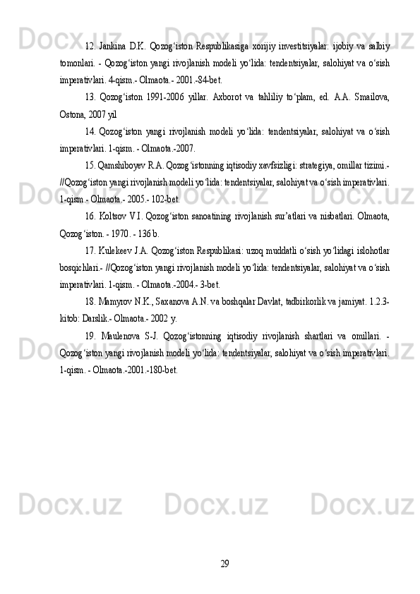 12.   Jankina   D.K.   Qozog iston   Respublikasiga   xorijiy   investitsiyalar:   ijobiy   va   salbiy	ʻ	
tomonlari.   -   Qozog iston   yangi   rivojlanish   modeli   yo lida:   tendentsiyalar,   salohiyat   va   o sish	ʻ ʻ ʻ	
imperativlari. 4-qism.- Olmaota.- 2001.-84-bet.	
13.   Qozog iston   1991-2006   yillar.   Axborot   va   tahliliy   to plam,   ed.   A.A.   Smailova,	ʻ ʻ	
Ostona, 2007 yil	
14.   Qozog iston   yangi   rivojlanish   modeli   yo lida:   tendentsiyalar,   salohiyat   va   o sish	ʻ ʻ ʻ	
imperativlari. 1-qism. - Olmaota.-2007.	
15. Qamshiboyev R.A. Qozog istonning iqtisodiy xavfsizligi: strategiya, omillar tizimi.-	ʻ	
//Qozog iston yangi rivojlanish modeli yo lida: tendentsiyalar, salohiyat va o sish imperativlari.	ʻ ʻ ʻ	
1-qism.- Olmaota.- 2005.- 102-bet.	
16.   Koltsov   V.I.   Qozog iston   sanoatining   rivojlanish   sur’atlari   va   nisbatlari.   Olmaota,	ʻ	
Qozog iston. - 1970. - 136 b.	ʻ
17.   Kulekeev  J.A.  Qozog iston  Respublikasi:   uzoq  muddatli   o sish   yo lidagi   islohotlar	ʻ ʻ ʻ	
bosqichlari.- //Qozog iston yangi rivojlanish modeli yo lida: tendentsiyalar, salohiyat va o sish	ʻ ʻ ʻ	
imperativlari. 1-qism. - Olmaota.-2004.- 3-bet.	
18. Mamyrov N.K., Saxanova A.N. va boshqalar Davlat, tadbirkorlik va jamiyat. 1.2.3-	
kitob: Darslik.- Olmaota.- 2002 y.	
19.   Maulenova   S-J.   Qozog istonning   iqtisodiy   rivojlanish   shartlari   va   omillari.   -	ʻ	
Qozog iston yangi rivojlanish modeli yo lida: tendentsiyalar, salohiyat va o sish imperativlari.	ʻ ʻ ʻ	
1-qism. - Olmaota.-2001.-180-bet.	
29 