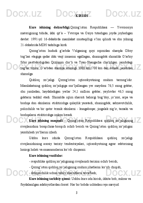 KIRISH
Kurs   ishining   dolzarbligi. Qozog iston   Respublikasi   —   Yevroosiyoʻ
materigining   tubida,   ikki   qit a   –   Yevropa   va   Osiyo   tutashgan   joyda   joylashgan	
ʼ
davlat.   1991-yil   16-dekabrda   mamlakat   mustaqilligi   e’lon   qilindi   va   shu   yilning
21-dekabrida MDH tarkibiga kirdi.
Qozog iston   hududi   g arbda   Volganing   quyi   oqimidan   sharqda   Oltoy	
ʻ ʻ
tog lari   etagiga   qadar   ikki   vaqt   zonasini   egallagan,   shuningdek   shimolda   G arbiy	
ʻ ʻ
Sibir   pasttekisligidan   Qizilqum   cho li   va   Tyan-Shangacha   cho zilgan.   janubdagi	
ʻ ʻ
tog lar tizimi. G arbdan sharqqa uzunligi 3000 km1700 km dan oshadi, janubdan	
ʻ ʻ
shimolga.
Qishloq   xo jaligi   Qozog iston   iqtisodiyotining   muhim   tarmog idir.	
ʻ ʻ ʻ
Mamlakatning   qishloq   xo jaligiga   mo ljallangan   yer   maydoni   76,5   ming   gektar,	
ʻ ʻ
shu   jumladan,   haydaladigan   yerlar   24,1   million   gektar,   yaylovlar   46,5   ming
gektarni   tashkil   etadi.   Shimolda   iqlim   sharoiti   bahorgi   bug doy,   jo xori,   arpa   va	
ʻ ʻ
boshqa   don   ekinlarini   etishtirishga   qulaylik   yaratadi,   shuningdek,   sabzavotchilik,
polizchilik   va   bir   qator   texnik   ekinlarni   -   kungaboqar,   jingalak   zig ir,   tamaki   va	
ʻ
boshqalarni etishtirishga imkon beradi. 
Kurs   ishining   maqsadi   –   Qozog iston   Respublikasi   qishloq   xo jaligining	
ʻ ʻ
rivojlanishini   bosqichma-bosqich   ochib   berish   va   Qozog iston   qishloq   xo jaligini	
ʻ ʻ
yaxshilash yo llarini izlash.	
ʻ
Ushbu   kurs   ishida   Qozog iston   Respublikasi   qishloq   xo jaligi	
ʻ ʻ
rivojlanishining   asosiy   tarixiy   tendentsiyalari,   iqtisodiyotning   agrar   sektorining
hozirgi holati va muammolarini ko rib chiqamiz.	
ʻ
Kurs ishining vazifalar:
- respublika qishloq xo jaligining rivojlanish tarixini ochib berish;	
ʻ
- Qozog iston qishloq xo jaligining muhim jihatlarini ko rib chiqish;	
ʻ ʻ ʻ
- dehqonchilik uchun tabiiy sharoitlarni tavsiflash;
Kurs ishining tarkibiy qismi:  Ushbu kurs ishi kirish, ikkita bob, xulosa va 
foydalanilgan adabiyotlardan iborat. Har bir bobda uchtadan reja mavjud.	
3 