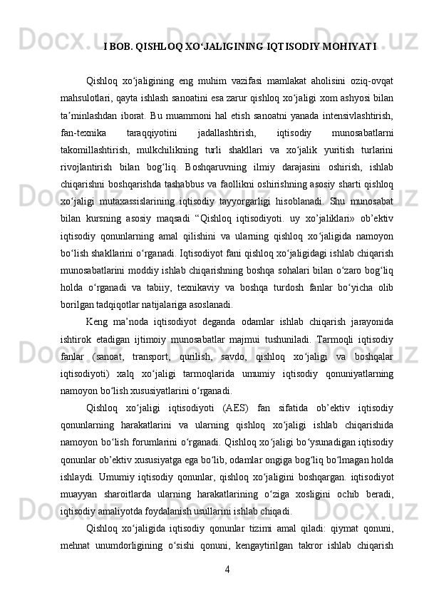 I BOB. QISHLOQ XO JALIGINING IQTISODIY MOHIYATIʻ
Qishloq   xo jaligining   eng   muhim   vazifasi   mamlakat   aholisini   oziq-ovqat	
ʻ
mahsulotlari, qayta ishlash sanoatini esa zarur qishloq xo jaligi xom ashyosi bilan	
ʻ
ta minlashdan   iborat.   Bu   muammoni   hal   etish   sanoatni   yanada   intensivlashtirish,	
ʼ
fan-texnika   taraqqiyotini   jadallashtirish,   iqtisodiy   munosabatlarni
takomillashtirish,   mulkchilikning   turli   shakllari   va   xo jalik   yuritish   turlarini	
ʻ
rivojlantirish   bilan   bog liq.   Boshqaruvning   ilmiy   darajasini   oshirish,   ishlab	
ʻ
chiqarishni  boshqarishda  tashabbus  va faollikni  oshirishning asosiy  sharti  qishloq
xo jaligi   mutaxassislarining   iqtisodiy   tayyorgarligi   hisoblanadi.   Shu   munosabat	
ʻ
bilan   kursning   asosiy   maqsadi   “Qishloq   iqtisodiyoti.   uy   xo’jaliklari»   ob’ektiv
iqtisodiy   qonunlarning   amal   qilishini   va   ularning   qishloq   xo jaligida   namoyon	
ʻ
bo lish shakllarini o rganadi. Iqtisodiyot fani qishloq xo jaligidagi ishlab chiqarish	
ʻ ʻ ʻ
munosabatlarini moddiy ishlab chiqarishning boshqa sohalari bilan o zaro bog liq	
ʻ ʻ
holda   o rganadi   va   tabiiy,   texnikaviy   va   boshqa   turdosh   fanlar   bo yicha   olib	
ʻ ʻ
borilgan tadqiqotlar natijalariga asoslanadi.
Keng   ma’noda   iqtisodiyot   deganda   odamlar   ishlab   chiqarish   jarayonida
ishtirok   etadigan   ijtimoiy   munosabatlar   majmui   tushuniladi.   Tarmoqli   iqtisodiy
fanlar   (sanoat,   transport,   qurilish,   savdo,   qishloq   xo jaligi   va   boshqalar	
ʻ
iqtisodiyoti)   xalq   xo jaligi   tarmoqlarida   umumiy   iqtisodiy   qonuniyatlarning	
ʻ
namoyon bo lish xususiyatlarini o rganadi.	
ʻ ʻ
Qishloq   xo jaligi   iqtisodiyoti   (AES)   fan   sifatida   ob’ektiv   iqtisodiy	
ʻ
qonunlarning   harakatlarini   va   ularning   qishloq   xo jaligi   ishlab   chiqarishida	
ʻ
namoyon bo lish forumlarini o rganadi. Qishloq xo jaligi bo ysunadigan iqtisodiy	
ʻ ʻ ʻ ʻ
qonunlar ob’ektiv xususiyatga ega bo lib, odamlar ongiga bog liq bo lmagan holda	
ʻ ʻ ʻ
ishlaydi.   Umumiy   iqtisodiy   qonunlar,   qishloq   xo jaligini   boshqargan.   iqtisodiyot	
ʻ
muayyan   sharoitlarda   ularning   harakatlarining   o ziga   xosligini   ochib   beradi,
ʻ
iqtisodiy amaliyotda foydalanish usullarini ishlab chiqadi.
Qishloq   xo jaligida   iqtisodiy   qonunlar   tizimi   amal   qiladi:   qiymat   qonuni,	
ʻ
mehnat   unumdorligining   o sishi   qonuni,   kengaytirilgan   takror   ishlab   chiqarish	
ʻ	
4 