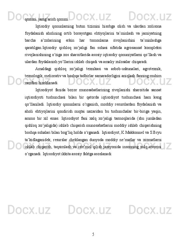 qonuni, jamg arish qonuni.ʻ
Iqtisodiy   qonunlarning   butun   tizimini   hisobga   olish   va   ulardan   xolisona
foydalanish   aholining   ortib   borayotgan   ehtiyojlarini   ta’minlash   va   jamiyatning
barcha   a’zolarining   erkin   har   tomonlama   rivojlanishini   ta’minlashga
qaratilgan.Iqtisodiy   qishloq   xo jaligi   fan   sohasi   sifatida   agrosanoat   kompleksi	
ʻ
rivojlanishining o ziga xos sharoitlarida asosiy iqtisodiy qonuniyatlarni qo llash va	
ʻ ʻ
ulardan foydalanish yo llarini ishlab chiqadi va amaliy xulosalar chiqaradi.	
ʻ
Amaldagi   qishloq   xo jaligi   texnikasi   va   asbob-uskunalari,   agrotexnik,	
ʻ
texnologik, meliorativ va boshqa tadbirlar samaradorligini aniqlash fanning muhim
vazifasi hisoblanadi.
Iqtisodiyot   fanida   bozor   munosabatlarining   rivojlanishi   sharoitida   sanoat
iqtisodiyoti   tushunchasi   bilan   bir   qatorda   iqtisodiyot   tushunchasi   ham   keng
qo llaniladi.   Iqtisodiy   qonunlarni   o rganish,   moddiy   resurslardan   foydalanish   va	
ʻ ʻ
aholi   ehtiyojlarini   qondirish   nuqtai   nazaridan   bu   tushunchalar   bir-biriga   yaqin,
ammo   bir   xil   emas.   Iqtisodiyot   fani   xalq   xo jaligi   tarmoqlarida   (shu   jumladan	
ʻ
qishloq xo jaligida)  ishlab chiqarish munosabatlarini  moddiy ishlab chiqarishning	
ʻ
boshqa sohalari bilan bog liq holda o rganadi. Iqtisodiyot, K.Makkonnel va S.Bryu	
ʻ ʻ
ta’kidlaganidek,   resurslar   cheklangan   dunyoda   moddiy   ne’matlar   va   xizmatlarni
ishlab   chiqarish,   taqsimlash   va   iste’mol   qilish   jarayonida   insonning   xulq-atvorini
o rganadi. Iqtisodiyot ikkita asosiy faktga asoslanadi:	
ʻ	
5 