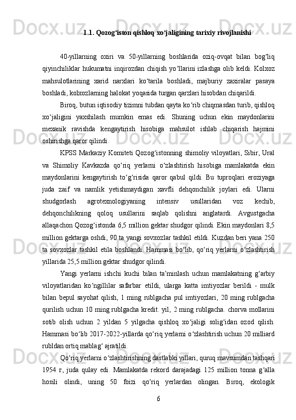 1.1. Qozog iston qishloq xo jaligining tarixiy rivojlanishiʻ ʻ
40-yillarning   oxiri   va   50-yillarning   boshlarida   oziq-ovqat   bilan   bog liq	
ʻ
qiyinchiliklar   hukumatni  inqirozdan chiqish  yo llarini   izlashga  olib  keldi. Kolxoz	
ʻ
mahsulotlarining   xarid   narxlari   ko tarila   boshladi,   majburiy   zaxiralar   pasaya	
ʻ
boshladi, kolxozlarning halokat yoqasida turgan qarzlari hisobdan chiqarildi. 
Biroq, butun iqtisodiy tizimni tubdan qayta ko rib chiqmasdan turib, qishloq	
ʻ
xo jaligini   yaxshilash   mumkin   emas   edi.   Shuning   uchun   ekin   maydonlarini	
ʻ
mexanik   ravishda   kengaytirish   hisobiga   mahsulot   ishlab   chiqarish   hajmini
oshirishga qaror qilindi.
KPSS   Markaziy   Komiteti   Qozog istonning   shimoliy  viloyatlari,  Sibir,  Ural	
ʻ
va   Shimoliy   Kavkazda   qo‘riq   yerlarni   o zlashtirish   hisobiga   mamlakatda   ekin	
ʻ
maydonlarini   kengaytirish   to g risida   qaror   qabul   qildi.   Bu   tuproqlari   eroziyaga	
ʻ ʻ
juda   zaif   va   namlik   yetishmaydigan   xavfli   dehqonchilik   joylari   edi.   Ularni
shudgorlash   agrotexnologiyaning   intensiv   usullaridan   voz   kechib,
dehqonchilikning   qoloq   usullarini   saqlab   qolishni   anglatardi.   Avgustgacha
allaqachon Qozog istonda 6,5 million gektar shudgor qilindi. Ekin maydonlari 8,5	
ʻ
million gektarga oshdi, 90 ta yangi sovxozlar tashkil etildi. Kuzdan beri yana 250
ta   sovxozlar   tashkil   etila   boshlandi.   Hammasi   bo lib,   qo‘riq   yerlarni   o zlashtirish	
ʻ ʻ
yillarida 25,5 million gektar shudgor qilindi. 
Yangi   yerlarni   ishchi   kuchi   bilan   ta’minlash   uchun   mamlakatning   g arbiy	
ʻ
viloyatlaridan   ko ngillilar   safarbar   etildi,   ularga   katta   imtiyozlar   berildi   -   mulk	
ʻ
bilan   bepul   sayohat   qilish,   1   ming   rublgacha   pul   imtiyozlari,   20   ming   rublgacha
qurilish  uchun 10 ming rublgacha  kredit. yil, 2 ming rublgacha.  chorva mollarini
sotib   olish   uchun   2   yildan   5   yilgacha   qishloq   xo jaligi   solig idan   ozod   qilish.	
ʻ ʻ
Hammasi bo lib 2017-2022-yillarda qo‘riq yerlarni o zlashtirish uchun 20 milliard	
ʻ ʻ
rubldan ortiq mablag  ajratildi.	
ʻ
Qo‘riq yerlarni o zlashtirishning dastlabki yillari, quruq mavsumdan tashqari	
ʻ
1954   г ,   juda   qulay   edi.   Mamlakatda   rekord   darajadagi   125   million   tonna   g alla	
ʻ
hosili   olindi,   uning   50   foizi   qo‘riq   yerlardan   olingan.   Biroq,   ekologik	
6 