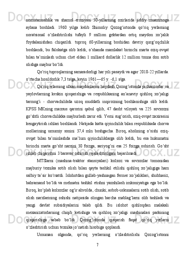 nomutanosiblik   va   shamol   eroziyasi   50-yillarning   oxirlarida   jiddiy   muammoga
aylana   boshladi.   1960   yilga   kelib   Shimoliy   Qozog istonda   qo‘riq   yerlarningʻ
noratsional   o zlashtirilishi   tufayli   9   million   gektardan   ortiq   maydon   xo jalik	
ʻ ʻ
foydalanishdan   chiqarildi.   tuproq   60-yillarning   boshidan   davriy   qurg oqchilik	
ʻ
boshlandi,   bu   falokatga   olib   keldi,   o shanda   mamlakat   birinchi   marta   oziq-ovqat	
ʻ
bilan  ta’minlash   uchun  chet  eldan   1  milliard  dollarlik  12  million  tonna  don  sotib
olishga majbur bo ldi. 	
ʻ
Qo‘riq tuproqlarning samaradorligi har yili pasaydi va agar 2018-22 yillarda.
o rtacha hosildorlik 7,3 ts/ga, keyin 1961—65 y. -6,1 s/ga.	
ʻ
Qo‘riq erlarning ulkan maydonlarini haydash Qozog istonda pichanzorlar va	
ʻ
yaylovlarning   keskin   qisqarishiga   va   respublikaning   an’anaviy   qishloq   xo jaligi	
ʻ
tarmog i   -   chorvachilikda   uzoq   muddatli   inqirozning   boshlanishiga   olib   keldi.	
ʻ
KPSS   MKning   maxsus   qarorini   qabul   qilib,   47   dasht   viloyati   va   225   sovxozni
go shtli chorvachilikka majburlash zarur edi. Yerni sug orish, oziq-ovqat zaxirasini	
ʻ ʻ
kengaytirish ishlari boshlandi. Natijada katta qiyinchilik bilan respublikada chorva
mollarining   umumiy   sonini   37,4   mln   boshgacha.   Biroq,   aholining   o sishi   oziq-	
ʻ
ovqat   bilan   ta’minlashda   ma’lum   qiyinchiliklarga   olib   keldi,   bu   esa   hukumatni
birinchi   marta   go sht   narxini   30  foizga,  sariyog ni   esa   25  foizga   oshirish.   Go sht	
ʻ ʻ ʻ
ishlab chiqarishni 3 baravar oshirish rejalashtirilgani bajarilmadi.
MTSlarni   (mashina-traktor   stansiyalari)   kolxoz   va   sovxozlar   tomonidan
majburiy   texnika   sotib   olish   bilan   qayta   tashkil   etilishi   qishloq   xo jaligiga   ham	
ʻ
salbiy ta’sir ko rsatdi. Islohotdan gullab-yashnagan fermer xo jaliklari, shubhasiz,	
ʻ ʻ
bahramand bo ldi va mehnatni tashkil  etishni yaxshilash imkoniyatiga ega bo ldi.
ʻ ʻ
Biroq, ko plab kolxozlar og ir ahvolda, chunki; asbob-uskunalarni sotib olish, sotib	
ʻ ʻ
olish   narxlarining   oshishi   natijasida   olingan   barcha   mablag larni   olib   tashladi   va	
ʻ
yangi   davlat   subsidiyalarini   talab   qildi.   Bu   islohot   qishloqdan   malakali
mexanizatorlarning   chiqib   ketishiga   va   qishloq   xo jaligi   mashinalari   parkining	
ʻ
qisqarishiga   sabab   bo ldi.   Qozog istonda   qisqarish   faqat   qo‘riq   yerlarni	
ʻ ʻ
o zlashtirish uchun texnika jo natish hisobiga qoplandi.	
ʻ ʻ
Umuman   olganda,   qo‘riq   yerlarning   o zlashtirilishi   Qozog istonni	
ʻ ʻ	
7 