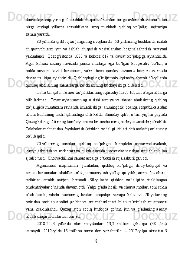 dunyodagi eng yirik g alla ishlab chiqaruvchilardan biriga aylantirdi  va shu bilanʻ
birga   keyingi   yillarda   respublikada   uzoq   muddatli   qishloq   xo jaligi   inqiroziga	
ʻ
zamin yaratdi.
80-yillarda qishloq xo jaligining rivojlanishi. 50-yillarning boshlarida ishlab	
ʻ
chiqaruvchilarni   yer   va   ishlab   chiqarish   vositalaridan   begonalashtirish   jarayoni
yakunlandi.   Qozog istonda   1022   ta   kolxoz   619   ta   davlat   xo jaligiga   aylantirildi.	
ʻ ʻ
Agar   kolxoz   rasmiy   ravishda   jamoa   mulkiga   ega   bo lgan   kooperativ   bo lsa,   u	
ʻ ʻ
holda   sovxoz   davlat   korxonasi,   ya’ni.   hech   qanday   tovonsiz   kooperativ   mulki
davlat mulkiga aylantirildi. Qishloqdagi og ir ijtimoiy-iqtisodiy sharoit 60-yillarda	
ʻ
qishloq aholisining shaharlarga ko chishining kuchayishiga olib keldi. 	
ʻ
Hatto bir qator fermer xo jaliklarining iqtisodiy hisob tubdan o zgarishlarga	
ʻ ʻ
olib   kelmadi.   Tovar   aylanmasining   o sishi   armiya   va   shahar   aholisining   qishloq	
ʻ
xo jaligida muntazam ravishda ishlatilishiga, shuningdek, boshqa respublikalardan	
ʻ
ishchi  kuchining taklif qilinishiga olib keldi. Shunday qilib, o rim-yig im paytida	
ʻ ʻ
Qozog istonga 16 ming kombaynchi va bir necha ming harbiy xizmatchi jo natildi.	
ʻ ʻ
Talabalar  mehnatidan foydalanish (qishloq xo jaligi  ishlari  deb ataladi)  an’anaviy	
ʻ
bo lib qoldi.	
ʻ
70-yillarning   boshlari   qishloq   xo jaligini   kompleks   mexanizatsiyalash,	
ʻ
kimyolashtirish  va  melioratsiya  qilish   asosida   intensivlashtirishga   urinishlar  bilan
ajralib turdi. Chorvachilikni sanoat asosiga o tkazish rejalashtirilgan edi. 	
ʻ
Agrosanoat   majmualari,   jumladan,   qishloq   xo jaligi,   ilmiy-tadqiqot   va	
ʻ
sanoat   korxonalari   shakllantirildi,   jamoaviy   ish   yo lga   qo yildi,   ammo   bu   chora-	
ʻ ʻ
tadbirlar   kerakli   natijani   bermadi.   50-yillarda   qishloq   xo jaligida   shakllangan	
ʻ
tendentsiyalar o sishda davom etdi. Yalpi g alla hosili va chorva mollari soni sekin	
ʻ ʻ
o sib   bordi,   ishchi   kuchining   keskin   tanqisligi   yuzaga   keldi   va   70-yillarning	
ʻ
oxiridan   boshlab   aholini   go sht   va   sut   mahsulotlari   bilan   ta’minlash   muammosi	
ʻ
yana   keskinlashdi.   Qozog iston   sobiq   Ittifoqda   go sht,   jun   va   g allaning   asosiy	
ʻ ʻ ʻ
ishlab chiqaruvchilardan biri edi. 
2018-2023   yillarda   ekin   maydonlari   13,2   million   gektarga   (38   foiz)
kamaydi.   2019-yilda   15   million   tonna   don   yetishtirildi   –   2017-yilga   nisbatan   3	
8 