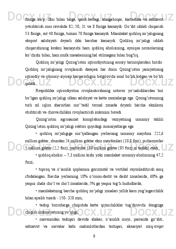 foizga   ko p.   Shu   bilan   birga,   qand   lavlagi,   kungaboqar,   kartoshka   va   sabzavotʻ
yetishtirish mos ravishda 82, 50, 31 va 8 foizga kamaydi. Go sht ishlab chiqarish	
ʻ
53 foizga, sut 40 foizga, tuxum 70 foizga kamaydi. Mamlakat qishloq xo jaligining	
ʻ
eksport   salohiyati   deyarli   ikki   barobar   kamaydi.   Qishloq   xo jaligi   ishlab	
ʻ
chiqarishining   keskin   kamayishi   ham   qishloq   aholisining,   ayniqsa   nemislarning
ko chishi bilan, ham mulk masalasining hal etilmagani bilan bog liq. 	
ʻ ʻ
Qishloq   xo jaligi   Qozog iston   iqtisodiyotining   asosiy   tarmoqlaridan   biridir.	
ʻ ʻ
Qishloq   xo jaligining   rivojlanish   darajasi   har   doim   Qozog iston   jamiyatining	
ʻ ʻ
iqtisodiy va ijtimoiy-siyosiy barqarorligini belgilovchi omil bo lib kelgan va bo lib	
ʻ ʻ
qoladi.
Respublika   iqtisodiyotini   rivojlantirishning   ustuvor   yo nalishlaridan   biri
ʻ
bo lgan qishloq xo jaligi ulkan salohiyat va katta zaxiralarga ega. Qozog istonning	
ʻ ʻ ʻ
turli   xil   iqlim   sharoitlari   mo ’tadil   termal   zonada   deyarli   barcha   ekinlarni	
ʻ
etishtirish va chorvachilikni rivojlantirish imkonini beradi.
Qozog iston   agrosanoat   kompleksidagi   vaziyatning   umumiy   tahlili	
ʻ
Qozog iston qishloq xo jaligi sektori quyidagi xususiyatlarga ega:	
ʻ ʻ
•   qishloq   xo jaligiga   mo ljallangan   yerlarning   umumiy   maydoni   222,6	
ʻ ʻ
million gektar, shundan 24 million gektar ekin maydonlari (10,8 foiz), pichanzorlar
5 million gektar (2,2 foiz), yaylovlar 189 million gektar (85 foiz) ni tashkil etadi;
• qishloq aholisi – 7,3 million kishi yoki mamlakat umumiy aholisining 47,2
foizi;
•   tuproq   va   o simlik   qoplamini   gorizontal   va   vertikal   rayonlashtirish   aniq
ʻ
ifodalangan.   Barcha   yerlarning   10%   o rmon-dasht   va   dasht   zonalarida,   60%   ga	
ʻ
yaqini chala cho l va cho l zonalarida, 5% ga yaqini tog li hududlarda;	
ʻ ʻ ʻ
• mamlakatning barcha qishloq xo jaligi zonalari yillik kam yog ingarchilik	
ʻ ʻ
bilan ajralib turadi - 150- 320 mm;
•   tashqi   bozorlarga   chiqishda   katta   qiyinchiliklar   tug diruvchi   dengizga	
ʻ
chiqish imkoniyatining yo qligi;	
ʻ
•   mavsumdan   tashqari   davrda   shakar,   o simlik   moyi,   parranda   go shti,	
ʻ ʻ
sabzavot   va   mevalar   kabi   mahsulotlardan   tashqari,   aksariyat   oziq-ovqat	
9 