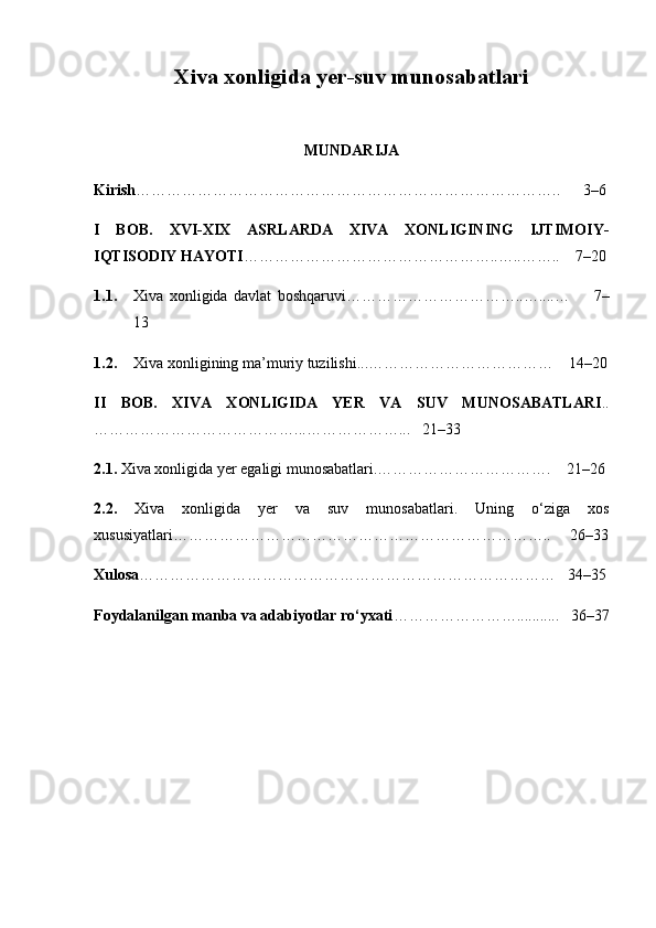 Xiva xonligida yer-suv munosabatlari
MUNDARIJA
Kirish ………………………………………………………………………..      3–6
I   BOB.   XVI-XIX   ASRLARDA   XIVA   XONLIGINING   IJTIMOIY-
IQTISODIY HAYOTI …………………………………………. .…..……..    7–20
1.1. Xiva   xonligida   davlat   boshqaruvi……………………………..…....…         7–
13  
1.2. Xiva xonligining ma’muriy tuzilishi...………………………………    14–20
II   BOB.   XIVA   XONLIGIDA   YER   VA   SUV   MUNOSABATLARI ..
…… ……………………………...………………...   21–33
2.1.  Xiva xonligida yer egaligi munosabatlari.…………………………….    21 –26
2.2.   Xiva   xonligida   yer   va   suv   munosabatlari.   Uning   o‘ziga   xos
xususiyatlari………………………………………………………………..     26 –33
Xulosa ………………………………………………………………………   34–35
Foydalanilgan manba va adabiyotlar ro‘yxati ……………………...........   36–37 