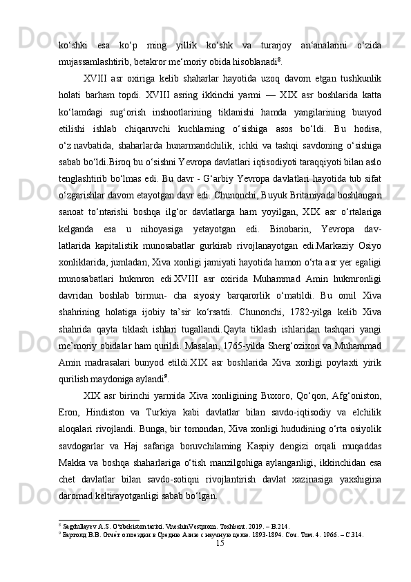 ko‘shki   esa   ko‘p   ming   yillik   ko‘shk   va   turarjoy   an‘analarini   o‘zida
mujassamlashtirib, betakror me‘moriy obida hisoblanadi 8
.
XVIII   asr   oxiriga   kelib   shaharlar   hayotida   uzoq   davom   etgan   tushkunlik
holati   barham   topdi.   XVIII   asring   ikkinchi   yarmi   —   XIX   asr   boshlarida   katta
ko‘lamdagi   sug‘orish   inshootlarining   tiklanishi   hamda   yangilarining   bunyod
etilishi   ishlab   chiqaruvchi   kuchlarning   o‘sishiga   asos   bo‘ldi.   Bu   hodisa,
o‘z   navbatida ,   shaharlarda   hunarmandchilik,   ichki   va   tashqi   savdoning   o‘sishiga
sabab bo‘ldi.Biroq bu o‘sishni Yevropa davlatlari iqtisodiyoti taraqqiyoti bilan aslo
tenglashtirib bo‘lmas edi. Bu davr - G‘arbiy Yevropa davlatlari hayotida tub sifat
o‘zgarishlar davom etayotgan davr edi.   Chunonchi , Buyuk Britaniyada boshlangan
sanoat   to‘ntarishi   boshqa   ilg‘or   davlatlarga   ham   yoyilgan,   XIX   asr   o‘rtalariga
kelganda   esa   u   nihoyasiga   yetayotgan   edi.   Binobarin,   Yevropa   dav-
latlarida   kapitalistik   munosabatlar   gurkirab   rivojlanayotgan   edi.Markaziy   Osiyo
xonliklarida, jumladan, Xiva xonligi jamiyati hayotida hamon o‘rta asr yer egaligi
munosabatlari   hukmron   edi.XVIII   asr   oxirida   Muhammad   Amin   hukmronligi
davridan   boshlab   birmun-   cha   siyosiy   barqarorlik   o‘matildi.   Bu   omil   Xiva
shahrining   holatiga   ijobiy   ta’sir   ko‘rsatdi.   Chunonchi,   1782-yilga   kelib   Xiva
shahrida   qayta   tiklash   ishlari   tugallandi.Qayta   tiklash   ishlaridan   tashqari   yangi
me’moriy obidalar ham qurildi. Masalan, 1765-yilda Sherg‘ozixon va Muhammad
Amin   madrasalari   bunyod   etildi.XIX   asr   boshlarida   Xiva   xonligi   poytaxti   yirik
qurilish maydoniga aylandi 9
.
XIX   asr   birinchi   yarmida   Xiva   xonligining   Buxoro,   Qo‘qon,   Afg‘oniston,
Eron,   Hindiston   va   Turkiya   kabi   davlatlar   bilan   savdo-iqtisodiy   va   elchilik
aloqalari rivojlandi. Bunga, bir  tomondan, Xiva xonligi  hududining o‘rta osiyolik
savdogarlar   va   Haj   safariga   boruvchilaming   Kaspiy   dengizi   orqali   muqaddas
Ма kk а   va   boshqa   shaharlariga   o‘tish   manzilgohiga   aylanganligi,   ikkinchidan   esa
chet   davlatlar   bilan   savdo-sotiqni   rivojlantirish   davlat   xazinasiga   yaxshigina
daromad keltirayotganligi sabab bo‘lgan.
8
 Sagdullayev A.S. O‘zbekiston tarixi. VneshinVestprom. Toshkent. 2019. – B.214.
9
  Бартолд   В . В .  Отчеaт   о   поездки   в   Средню   Азию с научную целю. 1893-1894. Соч. Том. 4.  1966. – C.314.
15 