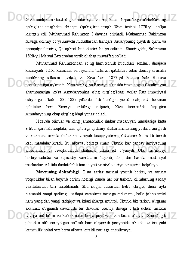Xiva   xonligi   markazlashgan   hokimiyat   va   eng   katta   chegaralarga   o‘zbeklarning
qo‘ng‘irot   urug‘idan   chiqqan   (qo‘ng‘irot   urug‘i   Xiva   taxtini   1770-yil   qo‘lga
kiritgan   edi)   Muhammad   Rahimxon   I   davrida   erishadi.   Muhammad   Rahimxon
Xivaga doimiy bo‘ysunuvchi hududlardan tashqari Sirdaryoning quyilish qismi va
qoraqalpoqlarning   Qo‘ng‘irot   hududlarini   bo‘ysundiradi.   Shuningdek,   Rahimxon
1820-yil Marvni Buxorodan tortib olishga muvaffaq bo‘ladi.
Muhammad   Rahimxondan   so‘ng   ham   xonlik   hududlari   sezilarli   darajada
kichrayadi.   Ichki   kurashlar   va   isyonchi   turkman   qabilalari   bilan   doimiy   urushlar
xonlikning   sillasini   quritadi   va   Xiva   ham   1873-yil   Buxoro   kabi   Rossiya
protektoratiga aylanadi. Xiva xonligi va Rossiya o‘rtasida imzolangan Gandimiyon
shartnomasiga   ko‘ra   Amudaryoning   o‘ng   qirg‘og‘idagi   yerlar   Rus   imperiyasi
ixtiyoriga   o‘tadi.   1880-1885   yillarda   olib   borilgan   yurish   natijasida   turkman
qabilalari   ham   Rossiya   tarkibiga   o‘tgach,   Xiva   tasarrufida   faqatgina
Amudaryoning chap qirg‘og‘idagi yerlar qoladi.  
Hozirda   olimlar   va   keng   jamoatchilik   shahar   madaniyati   masalasiga   katta
e’tibor qaratishmoqdaki, ular qatoriga qadimiy shaharlarimizning yoshini aniqlash
va   mamlakatimizda   shahar   madaniyati   taraqqiyotining   ildizlarini   ko‘rsatib   berish
kabi   masalalar   kiradi.   Bu,   albatta,   bejizga   emas.   Chunki   har   qanday   jamiyatning
shakllanishi   va   rivojlanishida   shaharlar   ulkan   rol   o‘ynaydi.   Ular   ma’muriy,
harbiymudofaa   va   iqtisodiy   vazifalarni   bajarib,   fan,   din   hamda   madaniyat
markazlari sifatida davlatchilik taraqqiyoti va sivilizatsiya darajasini belgilaydi. 
Mavzuning   dolzarbligi.   O‘rta   asrlar   tarixini   yoritib   berish,   va   tarixiy
voqeeliklar   bilan   boyitib   berish   hozirgi   kunda   har   bir   tarixchi   olimlarning   asosiy
vazifalaridan   biri   hisoblanadi.   Shu   nuqtai   nazardan   kelib   chiqib,   shuni   ayta
olamanki   yangi   qadimgi     nafaqat   vatanimiz   tarixiga   oid   qismi,   balki   jahon   tarixi
ham yangidan yangi tadqiqot va izlanishlarga muhtoj. Chunki biz tarixni o‘rganar
ekanmiz   o‘rganish   davomida   bir   davrdan   boshqa   davrga   o‘tish   uchun   mazkur
davrga   oid   bilim   va   ko‘nikmalar   bizga   poydevor   vazifasini   o‘taydi.   Xronologik
jahatdan   olib   qaraydigan   bo‘lsak   ham   o‘rganish   jarayonida   o‘rtada   uzilish   yoki
kamchilik holati yuz bersa albatta kerakli natijaga erishilmaydi.
3 