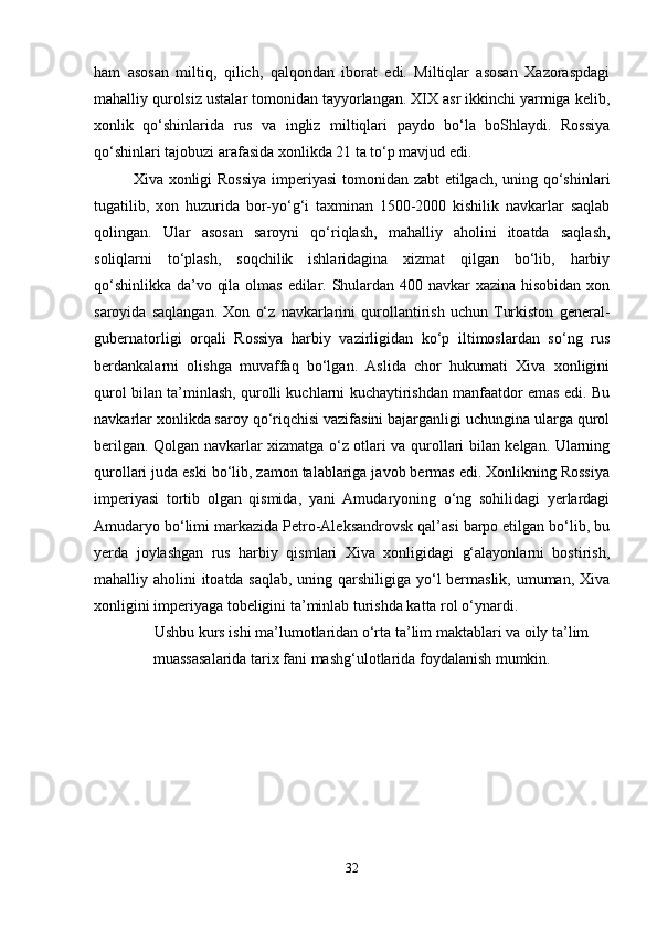 ham   asosan   miltiq,   qilich,   qalqondan   iborat   edi.   Miltiqlar   asosan   Xazoraspdagi
mahalliy qurolsiz ustalar tomonidan tayyorlangan. XIX asr ikkinchi yarmiga kelib,
xonlik   qo‘shinlarida   rus   va   ingliz   miltiqlari   paydo   bo‘la   boShlaydi.   Rossiya
qo‘shinlari tajobuzi arafasida xonlikda 21 ta to‘p mavjud edi. 
Xiva xonligi Rossiya  imperiyasi  tomonidan zabt  etilgach, uning qo‘shinlari
tugatilib,   xon   huzurida   bor-yo‘g‘i   taxminan   1500-2000   kishilik   navkarlar   saqlab
qolingan.   Ular   asosan   saroyni   qo‘riqlash,   mahalliy   aholini   itoatda   saqlash,
soliqlarni   to‘plash,   soqchilik   ishlaridagina   xizmat   qilgan   bo‘lib,   harbiy
qo‘shinlikka da’vo qila olmas  edilar. Shulardan 400 navkar  xazina hisobidan xon
saroyida   saqlangan.   Xon   o‘z   navkarlarini   qurollantirish   uchun   Turkiston   general-
gubernatorligi   orqali   Rossiya   harbiy   vazirligidan   ko‘p   iltimoslardan   so‘ng   rus
berdankalarni   olishga   muvaffaq   bo‘lgan.   Aslida   chor   hukumati   Xiva   xonligini
qurol bilan ta’minlash, qurolli kuchlarni kuchaytirishdan manfaatdor emas edi. Bu
navkarlar xonlikda saroy qo‘riqchisi vazifasini bajarganligi uchungina ularga qurol
berilgan. Qolgan navkarlar xizmatga o‘z otlari va qurollari bilan kelgan. Ularning
qurollari juda eski bo‘lib, zamon talablariga javob bermas edi. Xonlikning Rossiya
imperiyasi   tortib   olgan   qismida,   yani   Amudaryoning   o‘ng   sohilidagi   yerlardagi
Amudaryo bo‘limi markazida Petro-Aleksandrovsk qal’asi barpo etilgan bo‘lib, bu
yerda   joylashgan   rus   harbiy   qismlari   Xiva   xonligidagi   g‘alayonlarni   bostirish,
mahalliy aholini itoatda saqlab, uning qarshiligiga yo‘l  bermaslik, umuman, Xiva
xonligini imperiyaga tobeligini ta’minlab turishda katta rol o‘ynardi.
Ushbu kurs ishi ma’lumotlaridan o‘rta ta’lim maktablari va oily ta’lim
muassasalarida tarix fani mashg‘ulotlarida foydalanish mumkin.
32 