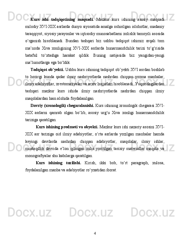 Kurs   ishi   tadqiqotining   maqsadi.   Mazkur   kurs   ishining   asosiy   maqsadi
milodiy XVI-XIX asrlarda dunyo siyosatida amalga oshirilgan islohotlar, madaniy
taraqqiyot, siyosiy jarayonlar va iqtisodiy munosabatlarni xolislik tamoyili asosida
o‘rganish   hisoblanadi.   Bundan   tashqari   biz   ushbu   tadqiqot   ishimiz   orqali   tom
ma’noda   Xiva   xonligining   XVI-XIX   asrlarda   hunarmandchilik   tarixi   to‘g‘risida
batafsil   to‘xtashga   harakat   qildik.   Buning   natijasida   biz   yangidan-yangi
ma’lumotlarga ega bo‘ldik.
Tadqiqot ob’yekti.   Ushbu kurs ishining tadqiqot ob’yekti XVI asrdan boshlab
to   hozirgi   kunda   qadar   ilmiy   nashriyotlarda   nashrdan   chiqqan   yozma   manbalar,
ilmiy adabiyotlar, xrestomatiyalar va arxiv hujjatlari hisoblanadi. Yuqoridagilardan
tashqari   mazkur   kurs   ishida   ilmiy   nashriyotlarda   nashrdan   chiqqan   ilmiy
maqolalardan ham alohida foydalanilgan.
Davriy (xronologik) chegaralanishi.  Kurs ishining xronologik chegarasi XVI-
XIX   asrlarni   qamrab   olgan   bo‘lib,   asosiy   urg‘u   Xiva   xonligi   hunarmandchilik
tarixiga qaratilgan.
Kurs ishining predmeti va obyekti.  Mazkur kurs ishi nazariy asosini XVI-
XIX   asr   tarixiga   oid   ilmiy   adabiyotlar,   o‘rta   asrlarda   yozilgan   manbalar   hamda
keyingi   davrlarda   nashrdan   chiqqan   adabiyotlar,   maqolalar,   ilmiy   ishlar,
mustaqillik   davrida   e’lon   qilingan   xolis   yoritilgan   tarixiy   materiallar   maqola   va
monografiyalar shu kabilarga qaratilgan.
Kurs   ishining   tuzilishi.   Kirish,   ikki   bob,   to‘rt   paragraph,   xulosa,
foydalanilgan manba va adabiyotlar ro‘yxatidan iborat.
4 