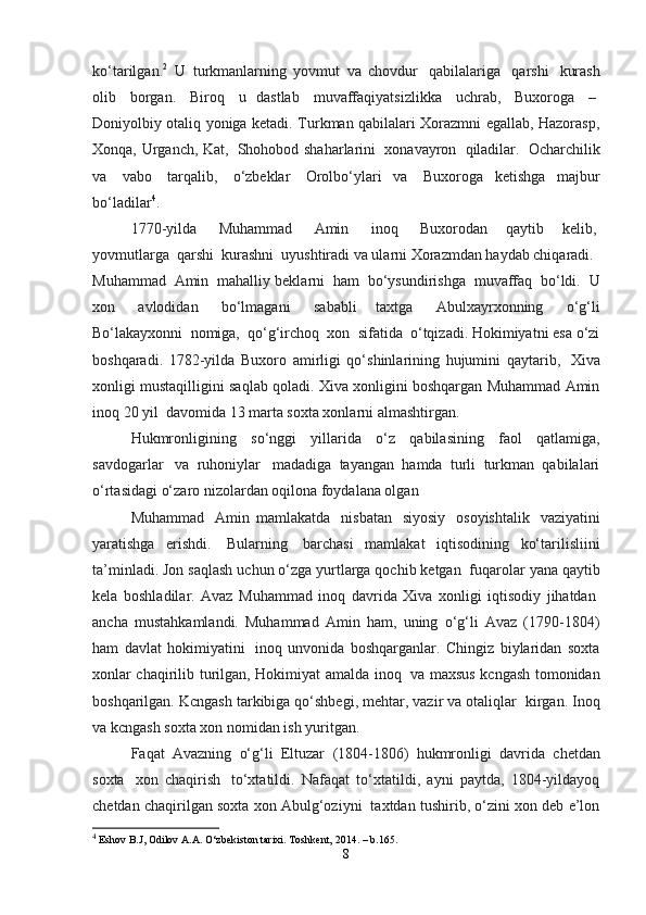 ko‘tarilgan. 2
    U   turkmanlarning   yovmut   va   chovdur     qabilalariga     qarshi     kurash
olib     borgan.     Biroq     u   dastlab     muvaffaqiyatsizlikka     uchrab,     Buxoroga     –  
Doniyolbiy otaliq yoniga ketadi. Turkman qabilalari Xorazmni egallab, Hazorasp,
Xonqa, Urganch, Kat,     Shohobod shaharlarini     xonavayron     qiladilar.     Ocharchilik
va     vabo     tarqalib,     o‘zbeklar     Orolbo‘ylari   va     Buxoroga   ketishga   majbur
bo‘ladilar 4
.
1770-yilda       Muhammad       Amin       inoq       Buxorodan     qaytib     kelib,  
yovmutlarga    qarshi    kurashni    uyushtiradi va ularni Xorazmdan haydab chiqaradi.    
Muhammad    Amin    mahalliy beklarni     ham     bo‘ysundirishga     muvaffaq    bo‘ldi.    U
xon     avlodidan     bo‘lmagani     sababli   taxtga     Abulxayrxonning     o‘g‘li
Bo‘lakayxonni    nomiga,    qo‘g‘irchoq    xon    sifatida    o‘tqizadi. Hokimiyatni esa o‘zi
boshqaradi.   1782-yilda   Buxoro   amirligi   qo‘shinlarining   hujumini   qaytarib,     Xiva
xonligi mustaqilligini saqlab qoladi. Xiva xonligini boshqargan Muhammad Amin
inoq 20 yil    davomida 13 marta soxta xonlarni almashtirgan.
Hukmronligining     so‘nggi     yillarida     o‘z     qabilasining     faol     qatlamiga,
savdogarlar     va   ruhoniylar     madadiga   tayangan   hamda   turli   turkman   qabilalari
o‘rtasidagi o‘zaro nizolardan oqilona foydalana olgan
Muhammad     Amin   mamlakatda     nisbatan     siyosiy     osoyishtalik     vaziyatini
yaratishga   erishdi.     Bularning     barchasi   mamlakat   iqtisodining   ko‘tarilisliini
ta’minladi. Jon saqlash uchun o‘zga yurtlarga qochib ketgan    fuqarolar yana qaytib
kela   boshladilar.   Avaz   Muhammad   inoq   davrida   Xiva   xonligi   iqtisodiy   jihatdan  
ancha   mustahkamlandi.   Muhammad   Amin   ham,   uning   o‘g‘li   Avaz   (1790-1804)
ham   davlat   hokimiyatini     inoq   unvonida   boshqarganlar.   Chingiz   biylaridan   soxta
xonlar chaqirilib turilgan, Hokimiyat amalda inoq     va maxsus kcngash tomonidan
boshqarilgan. Kcngash tarkibiga qo‘shbegi, mehtar, vazir va otaliqlar    kirgan. Inoq
va kcngash soxta xon nomidan ish yuritgan.
Faqat    Avazning    o‘g‘li    Eltuzar    (1804-1806)    hukmronligi    davrida    chetdan
soxta     xon   chaqirish     to‘xtatildi.   Nafaqat   to‘xtatildi,   ayni   paytda,   1804-yildayoq
chetdan chaqirilgan soxta xon Abulg‘oziyni    taxtdan tushirib, o‘zini xon deb e’lon
4
 Eshov B.J, Odilov A.A. O‘zbekiston tarixi. Toshkent, 2014. – b.165.
8