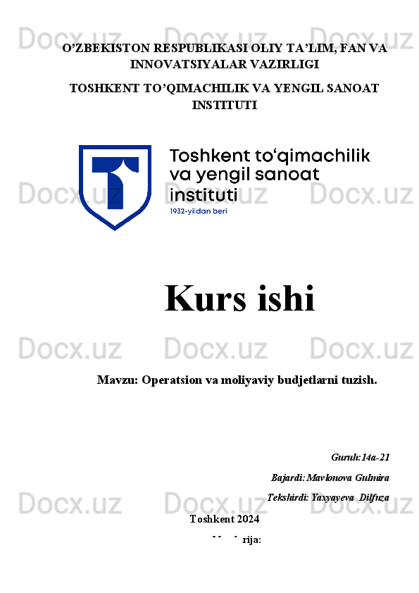 O’ZBEKISTON RESPUBLIKASI OLIY TA’LIM, FAN VA
INNOVATSIYALAR VAZIRLIGI
TOSHKENT TO’QIMACHILIK VA YENGIL SANOAT
INSTITUTI
   Kurs ishi 
    
Mavzu: Operatsion va moliyaviy budjetlarni tuzish.
Guruh:14a-21 
Bajardi:
  Mavlonova Gulmira
                                                                       Tekshirdi:
  Yaxyayeva  Dilfuza 
Toshkent 2024  
Mundarija:
1 