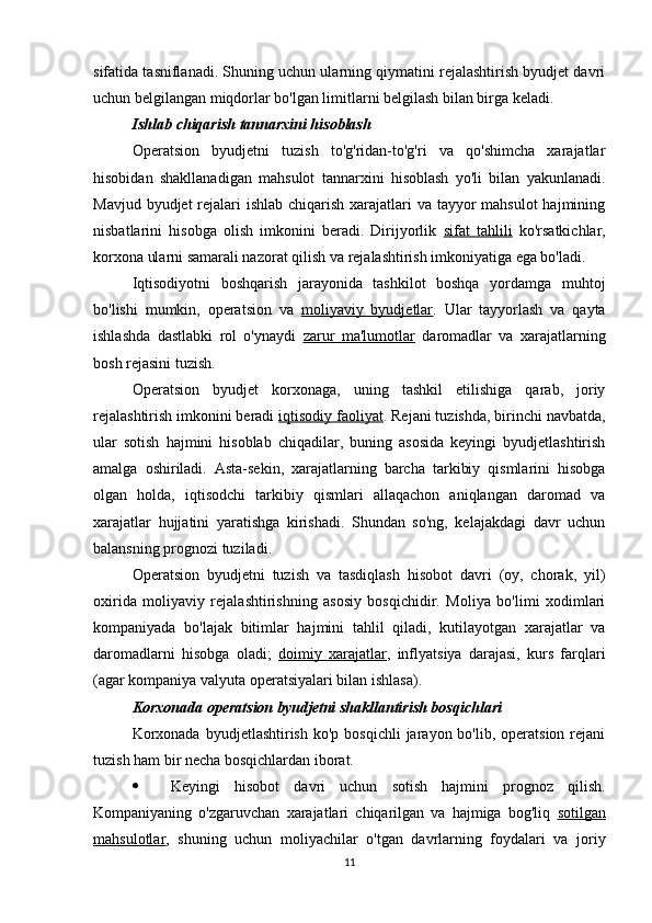 sifatida tasniflanadi. Shuning uchun ularning qiymatini rejalashtirish byudjet davri
uchun belgilangan miqdorlar bo'lgan limitlarni belgilash bilan birga keladi.
Ishlab chiqarish tannarxini hisoblash
Operatsion   byudjetni   tuzish   to'g'ridan-to'g'ri   va   qo'shimcha   xarajatlar
hisobidan   shakllanadigan   mahsulot   tannarxini   hisoblash   yo'li   bilan   yakunlanadi.
Mavjud byudjet rejalari ishlab chiqarish xarajatlari va tayyor  mahsulot  hajmining
nisbatlarini   hisobga   olish   imkonini   beradi.   Dirijyorlik   sifat   tahlili   ko'rsatkichlar,
korxona ularni samarali nazorat qilish va rejalashtirish imkoniyatiga ega bo'ladi.
Iqtisodiyotni   boshqarish   jarayonida   tashkilot   boshqa   yordamga   muhtoj
bo'lishi   mumkin,   operatsion   va   moliyaviy   byudjetlar .   Ular   tayyorlash   va   qayta
ishlashda   dastlabki   rol   o'ynaydi   zarur   ma'lumotlar   daromadlar   va   xarajatlarning
bosh rejasini tuzish.
Operatsion   byudjet   korxonaga,   uning   tashkil   etilishiga   qarab,   joriy
rejalashtirish imkonini beradi  iqtisodiy faoliyat . Rejani tuzishda, birinchi navbatda,
ular   sotish   hajmini   hisoblab   chiqadilar,   buning   asosida   keyingi   byudjetlashtirish
amalga   oshiriladi.   Asta-sekin,   xarajatlarning   barcha   tarkibiy   qismlarini   hisobga
olgan   holda,   iqtisodchi   tarkibiy   qismlari   allaqachon   aniqlangan   daromad   va
xarajatlar   hujjatini   yaratishga   kirishadi.   Shundan   so'ng,   kelajakdagi   davr   uchun
balansning prognozi tuziladi.
Operatsion   byudjetni   tuzish   va   tasdiqlash   hisobot   davri   (oy,   chorak,   yil)
oxirida   moliyaviy   rejalashtirishning   asosiy   bosqichidir.   Moliya   bo'limi   xodimlari
kompaniyada   bo'lajak   bitimlar   hajmini   tahlil   qiladi,   kutilayotgan   xarajatlar   va
daromadlarni   hisobga   oladi;   doimiy   xarajatlar ,   inflyatsiya   darajasi,   kurs   farqlari
(agar kompaniya valyuta operatsiyalari bilan ishlasa).
Korxonada operatsion byudjetni shakllantirish bosqichlari
Korxonada  byudjetlashtirish  ko'p  bosqichli   jarayon bo'lib,  operatsion  rejani
tuzish ham bir necha bosqichlardan iborat.
 Keyingi   hisobot   davri   uchun   sotish   hajmini   prognoz   qilish.
Kompaniyaning   o'zgaruvchan   xarajatlari   chiqarilgan   va   hajmiga   bog'liq   sotilgan
mahsulotlar ,   shuning   uchun   moliyachilar   o'tgan   davrlarning   foydalari   va   joriy
11 