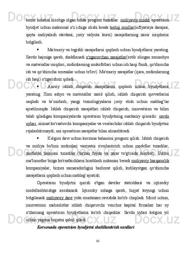 bozor holatini hisobga olgan holda prognoz tuzadilar.   moliyaviy model   operatsion
byudjet uchun maksimal o'z ichiga olishi kerak   tashqi omillar (inflyatsiya darajasi,
qayta   moliyalash   stavkasi,   joriy   valyuta   kursi)   xarajatlarning   zarur   miqdorini
belgilash.
 Ma'muriy va tegishli xarajatlarni qoplash uchun byudjetlarni yarating.
Savdo hajmiga qarab, shakllanadi   o'zgaruvchan xarajatlar (sotib olingan xomashyo
va materiallar miqdori, xodimlarning mukofotlari uchun ish haqi fondi, qo'shimcha
ish va qo'shimcha smenalar uchun to'lov).  Ma'muriy xarajatlar (ijara, xodimlarning
ish haqi) o'zgarishsiz qoladi.
 Asosiy   ishlab   chiqarish   xarajatlarini   qoplash   uchun   byudjetlarni
yarating.   Xom   ashyo   va   materiallar   xarid   qilish,   ishlab   chiqarish   quvvatlarini
saqlash   va   ta’mirlash,   yangi   texnologiyalarni   joriy   etish   uchun   mablag‘lar
ajratilmoqda.   Ishlab   chiqarish   xarajatlari   ishlab   chiqarish,   innovatsion   va   bilim
talab   qiladigan   kompaniyalarda   operatsion   byudjetning   markaziy   qismidir.   savdo
uylari , xizmat ko'rsatuvchi kompaniyalar va vositachilar ishlab chiqarish byudjetini
rejalashtirmaydi, uni operatsion xarajatlar bilan almashtiradi.
 Kelgusi davr uchun korxona balansini prognoz qilish. Ishlab chiqarish
va   moliya   bo'limi   xodimlari   vaziyatni   rivojlantirish   uchun   modellar   tuzadilar,
dastlabki   balansni   tuzadilar   (ba'zan   foyda   va   zarar   to'g'risida   hisobot).   Ushbu
ma'lumotlar bizga ko'rsatkichlarni hisoblash imkonini beradi  moliyaviy barqarorlik
kompaniyalar,   biznes   samaradorligini   bashorat   qilish,   kutilayotgan   qo'shimcha
xarajatlarni qoplash uchun mablag' ajratish.
Operatsion   byudjetni   qurish   o'tgan   davrlar   statistikasi   va   iqtisodiy
modellashtirishga   asoslanadi.   Iqtisodiy   sohaga   qarab,   hujjat   keyingi   uchun
belgilanadi   moliyaviy davr  yoki muntazam ravishda ko'rib chiqiladi. Misol uchun,
innovatsion   mahsulotlar   ishlab   chiqaruvchi   venchur   kapital   firmalari   har   oy
o'zlarining   operatsion   byudjetlarini   ko'rib   chiqadilar.   Savdo   uylari   kelgusi   yil
uchun yagona hujjatni qabul qiladi.
Korxonada operatsion byudjetni shakllantirish usullari
12