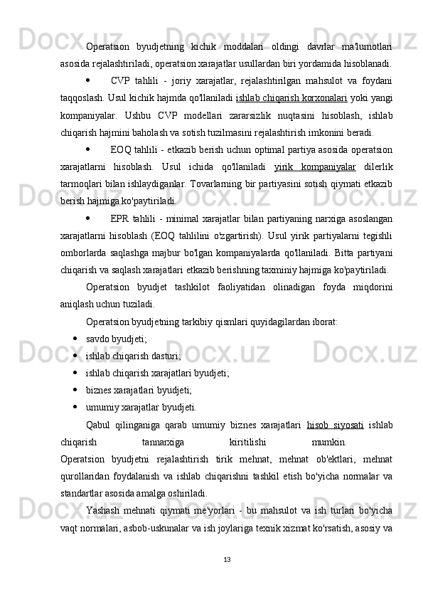Operatsion   byudjetning   kichik   moddalari   oldingi   davrlar   ma'lumotlari
asosida rejalashtiriladi, operatsion xarajatlar usullardan biri yordamida hisoblanadi.
 CVP   tahlili   -   joriy   xarajatlar,   rejalashtirilgan   mahsulot   va   foydani
taqqoslash. Usul kichik hajmda qo'llaniladi  ishlab chiqarish korxonalari  yoki yangi
kompaniyalar.   Ushbu   CVP   modellari   zararsizlik   nuqtasini   hisoblash,   ishlab
chiqarish hajmini baholash va sotish tuzilmasini rejalashtirish imkonini beradi.
 EOQ tahlili - etkazib berish uchun optimal partiya asosida operatsion
xarajatlarni   hisoblash.   Usul   ichida   qo'llaniladi   yirik   kompaniyalar   dilerlik
tarmoqlari bilan ishlaydiganlar. Tovarlarning bir partiyasini sotish qiymati etkazib
berish hajmiga ko'paytiriladi.
 EPR  tahlili  -  minimal  xarajatlar  bilan partiyaning narxiga asoslangan
xarajatlarni   hisoblash   (EOQ   tahlilini   o'zgartirish).   Usul   yirik   partiyalarni   tegishli
omborlarda   saqlashga   majbur   bo'lgan  kompaniyalarda   qo'llaniladi.   Bitta  partiyani
chiqarish va saqlash xarajatlari etkazib berishning taxminiy hajmiga ko'paytiriladi.
Operatsion   byudjet   tashkilot   faoliyatidan   olinadigan   foyda   miqdorini
aniqlash uchun tuziladi. 
Operatsion byudjetning tarkibiy qismlari quyidagilardan iborat: 
 savdo byudjeti; 
 ishlab chiqarish dasturi; 
 ishlab chiqarish xarajatlari byudjeti; 
 biznes xarajatlari byudjeti; 
 umumiy xarajatlar byudjeti. 
Qabul   qilinganiga   qarab   umumiy   biznes   xarajatlari   hisob   siyosati   ishlab
chiqarish   tannarxiga   kiritilishi   mumkin.  
Operatsion   byudjetni   rejalashtirish   tirik   mehnat,   mehnat   ob'ektlari,   mehnat
qurollaridan   foydalanish   va   ishlab   chiqarishni   tashkil   etish   bo'yicha   normalar   va
standartlar asosida amalga oshiriladi. 
Yashash   mehnati   qiymati   me'yorlari   -   bu   mahsulot   va   ish   turlari   bo'yicha
vaqt normalari, asbob-uskunalar va ish joylariga texnik xizmat ko'rsatish, asosiy va
13