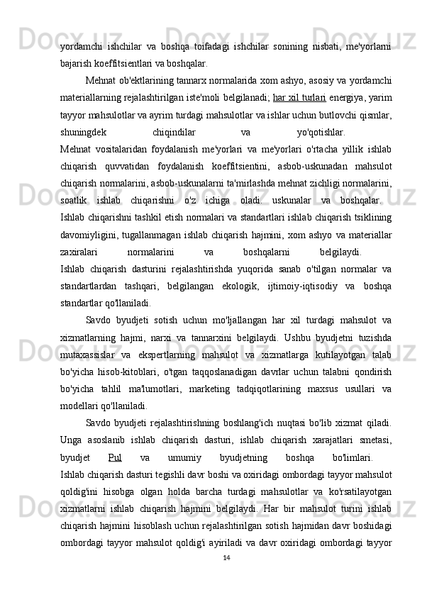 yordamchi   ishchilar   va   boshqa   toifadagi   ishchilar   sonining   nisbati,   me'yorlarni
bajarish koeffitsientlari va boshqalar. 
Mehnat ob'ektlarining tannarx normalarida xom ashyo, asosiy va yordamchi
materiallarning rejalashtirilgan iste'moli belgilanadi;   har xil turlari  energiya, yarim
tayyor mahsulotlar va ayrim turdagi mahsulotlar va ishlar uchun butlovchi qismlar,
shuningdek   chiqindilar   va   yo'qotishlar.  
Mehnat   vositalaridan   foydalanish   me'yorlari   va   me'yorlari   o'rtacha   yillik   ishlab
chiqarish   quvvatidan   foydalanish   koeffitsientini,   asbob-uskunadan   mahsulot
chiqarish normalarini, asbob-uskunalarni ta'mirlashda mehnat zichligi normalarini,
soatlik   ishlab   chiqarishni   o'z   ichiga   oladi.   uskunalar   va   boshqalar.  
Ishlab chiqarishni tashkil etish normalari va standartlari ishlab chiqarish tsiklining
davomiyligini,   tugallanmagan   ishlab   chiqarish   hajmini,   xom   ashyo   va   materiallar
zaxiralari   normalarini   va   boshqalarni   belgilaydi.  
Ishlab   chiqarish   dasturini   rejalashtirishda   yuqorida   sanab   o'tilgan   normalar   va
standartlardan   tashqari,   belgilangan   ekologik,   ijtimoiy-iqtisodiy   va   boshqa
standartlar qo'llaniladi. 
Savdo   byudjeti   sotish   uchun   mo'ljallangan   har   xil   turdagi   mahsulot   va
xizmatlarning   hajmi,   narxi   va   tannarxini   belgilaydi.   Ushbu   byudjetni   tuzishda
mutaxassislar   va   ekspertlarning   mahsulot   va   xizmatlarga   kutilayotgan   talab
bo'yicha   hisob-kitoblari,   o'tgan   taqqoslanadigan   davrlar   uchun   talabni   qondirish
bo'yicha   tahlil   ma'lumotlari,   marketing   tadqiqotlarining   maxsus   usullari   va
modellari qo'llaniladi. 
Savdo   byudjeti   rejalashtirishning   boshlang'ich   nuqtasi   bo'lib   xizmat   qiladi.
Unga   asoslanib   ishlab   chiqarish   dasturi,   ishlab   chiqarish   xarajatlari   smetasi,
byudjet   Pul   va   umumiy   byudjetning   boshqa   bo'limlari.  
Ishlab chiqarish dasturi tegishli davr boshi va oxiridagi ombordagi tayyor mahsulot
qoldig'ini   hisobga   olgan   holda   barcha   turdagi   mahsulotlar   va   ko'rsatilayotgan
xizmatlarni   ishlab   chiqarish   hajmini   belgilaydi.   Har   bir   mahsulot   turini   ishlab
chiqarish hajmini hisoblash uchun rejalashtirilgan sotish hajmidan davr boshidagi
ombordagi   tayyor   mahsulot   qoldig'i   ayiriladi   va   davr   oxiridagi   ombordagi   tayyor
14 