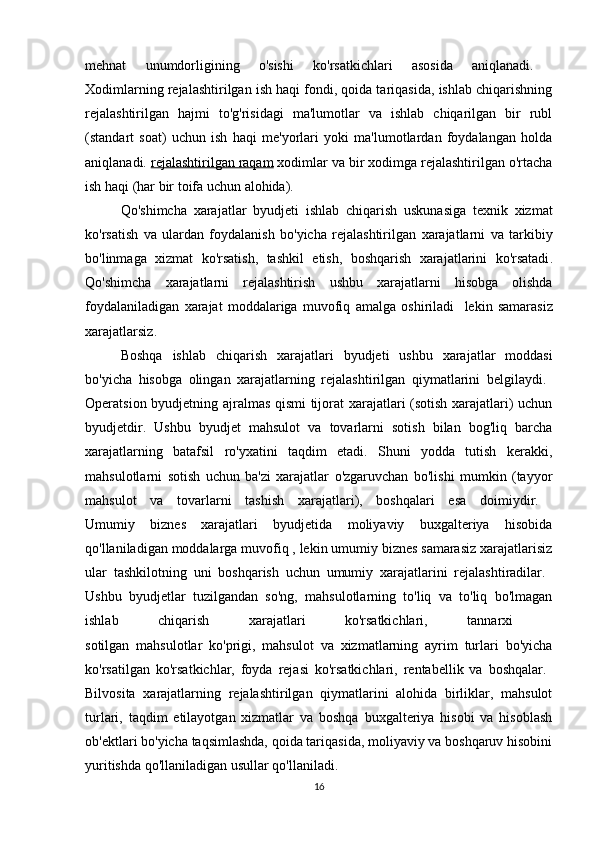 mehnat   unumdorligining   o ' sishi   ko ' rsatkichlari   asosida   aniqlanadi .  
Xodimlarning rejalashtirilgan ish haqi fondi, qoida tariqasida, ishlab chiqarishning
rejalashtirilgan   hajmi   to'g'risidagi   ma'lumotlar   va   ishlab   chiqarilgan   bir   rubl
(standart   soat)   uchun   ish   haqi   me'yorlari   yoki   ma'lumotlardan   foydalangan   holda
aniqlanadi.  rejalashtirilgan raqam  xodimlar va bir xodimga rejalashtirilgan o'rtacha
ish haqi (har bir toifa uchun alohida). 
Qo ' shimcha   xarajatlar   byudjeti   ishlab   chiqarish   uskunasiga   texnik   xizmat
ko ' rsatish   va   ulardan   foydalanish   bo ' yicha   rejalashtirilgan   xarajatlarni   va   tarkibiy
bo ' linmaga   xizmat   ko ' rsatish ,   tashkil   etish ,   boshqarish   xarajatlarini   ko ' rsatadi .
Qo ' shimcha   xarajatlarni   rejalashtirish   ushbu   xarajatlarni   hisobga   olishda
foydalaniladigan   xarajat   moddalariga   muvofiq   amalga   oshiriladi     lekin   samarasiz
xarajatlarsiz . 
Boshqa   ishlab   chiqarish   xarajatlari   byudjeti   ushbu   xarajatlar   moddasi
bo ' yicha   hisobga   olingan   xarajatlarning   rejalashtirilgan   qiymatlarini   belgilaydi .  
Operatsion byudjetning ajralmas qismi  tijorat xarajatlari (sotish xarajatlari) uchun
byudjetdir.   Ushbu   byudjet   mahsulot   va   tovarlarni   sotish   bilan   bog'liq   barcha
xarajatlarning   batafsil   ro'yxatini   taqdim   etadi.   Shuni   yodda   tutish   kerakki,
mahsulotlarni   sotish   uchun   ba'zi   xarajatlar   o'zgaruvchan   bo'lishi   mumkin   (tayyor
mahsulot   va   tovarlarni   tashish   xarajatlari),   boshqalari   esa   doimiydir.  
Umumiy   biznes   xarajatlari   byudjetida   moliyaviy   buxgalteriya   hisobida
qo'llaniladigan moddalarga muvofiq , lekin umumiy biznes samarasiz xarajatlarisiz
ular   tashkilotning   uni   boshqarish   uchun   umumiy   xarajatlarini   rejalashtiradilar.  
Ushbu   byudjetlar   tuzilgandan   so'ng,   mahsulotlarning   to'liq   va   to'liq   bo'lmagan
ishlab   chiqarish   xarajatlari   ko'rsatkichlari,   tannarxi  
sotilgan   mahsulotlar   ko'prigi,   mahsulot   va   xizmatlarning   ayrim   turlari   bo'yicha
ko'rsatilgan   ko'rsatkichlar,   foyda   rejasi   ko'rsatkichlari,   rentabellik   va   boshqalar.  
Bilvosita   xarajatlarning   rejalashtirilgan   qiymatlarini   alohida   birliklar,   mahsulot
turlari,   taqdim   etilayotgan   xizmatlar   va   boshqa   buxgalteriya   hisobi   va   hisoblash
ob'ektlari bo'yicha taqsimlashda, qoida tariqasida, moliyaviy va boshqaruv hisobini
yuritishda qo'llaniladigan usullar qo'llaniladi.
16 