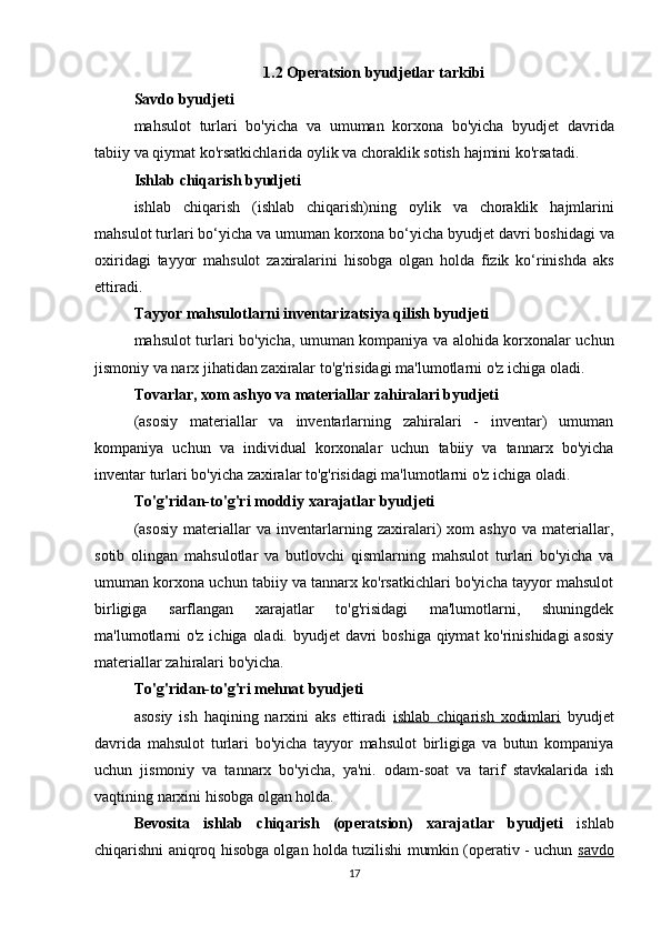 1.2  Operatsion   byudjetlar   tarkibi
Savdo   byudjeti
mahsulot   turlari   bo ' yicha   va   umuman   korxona   bo ' yicha   byudjet   davrida
tabiiy   va   qiymat   ko ' rsatkichlarida   oylik   va   choraklik   sotish   hajmini   ko ' rsatadi .
Ishlab   chiqarish   byudjeti
ishlab   chiqarish   ( ishlab   chiqarish ) ning   oylik   va   choraklik   hajmlarini
mahsulot   turlari   bo ‘ yicha   va   umuman   korxona   bo ‘ yicha   byudjet   davri   boshidagi   va
oxiridagi   tayyor   mahsulot   zaxiralarini   hisobga   olgan   holda   fizik   ko ‘ rinishda   aks
ettiradi .
Tayyor   mahsulotlarni   inventarizatsiya   qilish   byudjeti
mahsulot   turlari   bo ' yicha ,   umuman   kompaniya   va   alohida   korxonalar   uchun
jismoniy   va   narx   jihatidan   zaxiralar   to ' g ' risidagi   ma ' lumotlarni   o ' z   ichiga   oladi .
Tovarlar, xom ashyo va materiallar zahiralari byudjeti
(asosiy   materiallar   va   inventarlarning   zahiralari   -   inventar)   umuman
kompaniya   uchun   va   individual   korxonalar   uchun   tabiiy   va   tannarx   bo'yicha
inventar turlari bo'yicha zaxiralar to'g'risidagi ma'lumotlarni o'z ichiga oladi.
To'g'ridan-to'g'ri moddiy xarajatlar byudjeti
(asosiy   materiallar   va   inventarlarning   zaxiralari)   xom   ashyo   va   materiallar,
sotib   olingan   mahsulotlar   va   butlovchi   qismlarning   mahsulot   turlari   bo'yicha   va
umuman korxona uchun tabiiy va tannarx ko'rsatkichlari bo'yicha tayyor mahsulot
birligiga   sarflangan   xarajatlar   to'g'risidagi   ma'lumotlarni,   shuningdek
ma'lumotlarni  o'z ichiga oladi. byudjet  davri  boshiga qiymat ko'rinishidagi  asosiy
materiallar zahiralari bo'yicha.
To'g'ridan-to'g'ri mehnat byudjeti
asosiy   ish   haqining   narxini   aks   ettiradi   ishlab   chiqarish   xodimlari   byudjet
davrida   mahsulot   turlari   bo'yicha   tayyor   mahsulot   birligiga   va   butun   kompaniya
uchun   jismoniy   va   tannarx   bo'yicha,   ya'ni.   odam-soat   va   tarif   stavkalarida   ish
vaqtining narxini hisobga olgan holda.
Bevosita   ishlab   chiqarish   (operatsion)   xarajatlar   byudjeti   ishlab
chiqarishni aniqroq hisobga olgan holda tuzilishi mumkin (operativ - uchun   savdo
17 