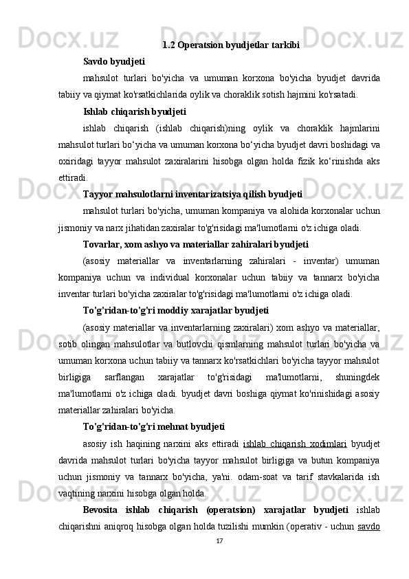 1.2  Operatsion   byudjetlar   tarkibi
Savdo   byudjeti
mahsulot   turlari   bo ' yicha   va   umuman   korxona   bo ' yicha   byudjet   davrida
tabiiy   va   qiymat   ko ' rsatkichlarida   oylik   va   choraklik   sotish   hajmini   ko ' rsatadi .
Ishlab   chiqarish   byudjeti
ishlab   chiqarish   ( ishlab   chiqarish ) ning   oylik   va   choraklik   hajmlarini
mahsulot   turlari   bo ‘ yicha   va   umuman   korxona   bo ‘ yicha   byudjet   davri   boshidagi   va
oxiridagi   tayyor   mahsulot   zaxiralarini   hisobga   olgan   holda   fizik   ko ‘ rinishda   aks
ettiradi .
Tayyor   mahsulotlarni   inventarizatsiya   qilish   byudjeti
mahsulot   turlari   bo ' yicha ,   umuman   kompaniya   va   alohida   korxonalar   uchun
jismoniy   va   narx   jihatidan   zaxiralar   to ' g ' risidagi   ma ' lumotlarni   o ' z   ichiga   oladi .
Tovarlar, xom ashyo va materiallar zahiralari byudjeti
(asosiy   materiallar   va   inventarlarning   zahiralari   -   inventar)   umuman
kompaniya   uchun   va   individual   korxonalar   uchun   tabiiy   va   tannarx   bo'yicha
inventar turlari bo'yicha zaxiralar to'g'risidagi ma'lumotlarni o'z ichiga oladi.
To'g'ridan-to'g'ri moddiy xarajatlar byudjeti
(asosiy   materiallar   va   inventarlarning   zaxiralari)   xom   ashyo   va   materiallar,
sotib   olingan   mahsulotlar   va   butlovchi   qismlarning   mahsulot   turlari   bo'yicha   va
umuman korxona uchun tabiiy va tannarx ko'rsatkichlari bo'yicha tayyor mahsulot
birligiga   sarflangan   xarajatlar   to'g'risidagi   ma'lumotlarni,   shuningdek
ma'lumotlarni  o'z ichiga oladi. byudjet  davri  boshiga qiymat ko'rinishidagi  asosiy
materiallar zahiralari bo'yicha.
To'g'ridan-to'g'ri mehnat byudjeti
asosiy   ish   haqining   narxini   aks   ettiradi   ishlab   chiqarish   xodimlari   byudjet
davrida   mahsulot   turlari   bo'yicha   tayyor   mahsulot   birligiga   va   butun   kompaniya
uchun   jismoniy   va   tannarx   bo'yicha,   ya'ni.   odam-soat   va   tarif   stavkalarida   ish
vaqtining narxini hisobga olgan holda.
Bevosita   ishlab   chiqarish   (operatsion)   xarajatlar   byudjeti   ishlab
chiqarishni aniqroq hisobga olgan holda tuzilishi mumkin (operativ - uchun   savdo
17