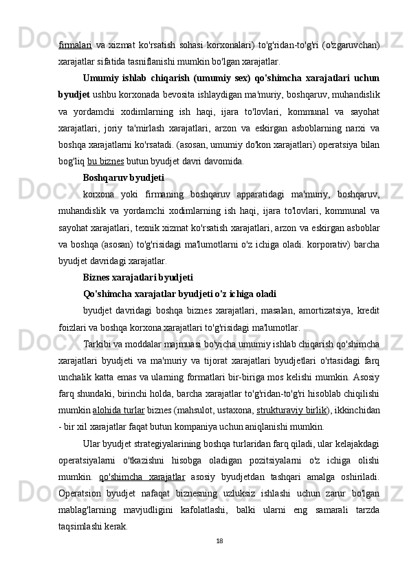 firmalari   va   xizmat   ko'rsatish   sohasi   korxonalari)   to'g'ridan-to'g'ri   (o'zgaruvchan)
xarajatlar sifatida tasniflanishi mumkin bo'lgan xarajatlar.
Umumiy   ishlab   chiqarish   (umumiy   sex)   qo'shimcha   xarajatlari   uchun
byudjet   ushbu korxonada bevosita ishlaydigan ma'muriy, boshqaruv, muhandislik
va   yordamchi   xodimlarning   ish   haqi,   ijara   to'lovlari,   kommunal   va   sayohat
xarajatlari,   joriy   ta'mirlash   xarajatlari,   arzon   va   eskirgan   asboblarning   narxi   va
boshqa xarajatlarni ko'rsatadi. (asosan, umumiy do'kon xarajatlari) operatsiya bilan
bog'liq  bu biznes  butun byudjet davri davomida.
Boshqaruv byudjeti
korxona   yoki   firmaning   boshqaruv   apparatidagi   ma'muriy,   boshqaruv,
muhandislik   va   yordamchi   xodimlarning   ish   haqi,   ijara   to'lovlari,   kommunal   va
sayohat xarajatlari, texnik xizmat ko'rsatish xarajatlari, arzon va eskirgan asboblar
va boshqa (asosan)  to'g'risidagi  ma'lumotlarni  o'z ichiga oladi. korporativ) barcha
byudjet davridagi xarajatlar.
Biznes xarajatlari byudjeti
Qo'shimcha xarajatlar byudjeti o'z ichiga oladi
byudjet   davridagi   boshqa   biznes   xarajatlari,   masalan,   amortizatsiya,   kredit
foizlari va boshqa korxona xarajatlari to'g'risidagi ma'lumotlar.
Tarkibi va moddalar majmuasi bo'yicha umumiy ishlab chiqarish qo'shimcha
xarajatlari   byudjeti   va   ma'muriy   va   tijorat   xarajatlari   byudjetlari   o'rtasidagi   farq
unchalik katta emas va ularning formatlari bir-biriga mos kelishi mumkin. Asosiy
farq shundaki, birinchi holda, barcha xarajatlar to'g'ridan-to'g'ri hisoblab chiqilishi
mumkin  alohida turlar  biznes (mahsulot, ustaxona,  strukturaviy birlik ), ikkinchidan
- bir xil xarajatlar faqat butun kompaniya uchun aniqlanishi mumkin.
Ular byudjet strategiyalarining boshqa turlaridan farq qiladi, ular kelajakdagi
operatsiyalarni   o'tkazishni   hisobga   oladigan   pozitsiyalarni   o'z   ichiga   olishi
mumkin.   qo'shimcha   xarajatlar   asosiy   byudjetdan   tashqari   amalga   oshiriladi.
Operatsion   byudjet   nafaqat   biznesning   uzluksiz   ishlashi   uchun   zarur   bo'lgan
mablag'larning   mavjudligini   kafolatlashi,   balki   ularni   eng   samarali   tarzda
taqsimlashi kerak.
18 