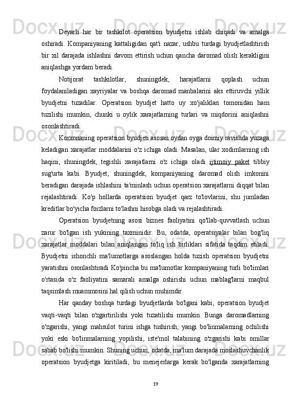 Deyarli   har   bir   tashkilot   operatsion   byudjetni   ishlab   chiqadi   va   amalga
oshiradi.   Kompaniyaning   kattaligidan   qat'i   nazar,   ushbu   turdagi   byudjetlashtirish
bir   xil   darajada   ishlashni   davom   ettirish   uchun   qancha   daromad   olish   kerakligini
aniqlashga yordam beradi.
Notijorat   tashkilotlar,   shuningdek,   harajatlarni   qoplash   uchun
foydalaniladigan   xayriyalar   va   boshqa   daromad   manbalarini   aks   ettiruvchi   yillik
byudjetni   tuzadilar.   Operatsion   byudjet   hatto   uy   xo'jaliklari   tomonidan   ham
tuzilishi   mumkin,   chunki   u   oylik   xarajatlarning   turlari   va   miqdorini   aniqlashni
osonlashtiradi.
Korxonaning operatsion byudjeti asosan oydan oyga doimiy ravishda yuzaga
keladigan   xarajatlar   moddalarini   o'z   ichiga   oladi.   Masalan,   ular   xodimlarning   ish
haqini,   shuningdek,   tegishli   xarajatlarni   o'z   ichiga   oladi   ijtimoiy   paket   tibbiy
sug'urta   kabi.   Byudjet,   shuningdek,   kompaniyaning   daromad   olish   imkonini
beradigan darajada ishlashini ta'minlash uchun operatsion xarajatlarni diqqat bilan
rejalashtiradi.   Ko'p   hollarda   operatsion   byudjet   qarz   to'lovlarini,   shu   jumladan
kreditlar bo'yicha foizlarni to'lashni hisobga oladi va rejalashtiradi.
Operatsion   byudjetning   asosi   biznes   faoliyatini   qo'llab-quvvatlash   uchun
zarur   bo'lgan   ish   yukining   taxminidir.   Bu,   odatda,   operatsiyalar   bilan   bog'liq
xarajatlar   moddalari   bilan   aniqlangan   to'liq   ish   birliklari   sifatida   taqdim   etiladi.
Byudjetni   ishonchli   ma'lumotlarga   asoslangan   holda   tuzish   operatsion   byudjetni
yaratishni osonlashtiradi Ko'pincha bu ma'lumotlar kompaniyaning turli bo'limlari
o'rtasida   o'z   faoliyatini   samarali   amalga   oshirishi   uchun   mablag'larni   maqbul
taqsimlash muammosini hal qilish uchun muhimdir.
Har   qanday   boshqa   turdagi   byudjetlarda   bo'lgani   kabi,   operatsion   byudjet
vaqti-vaqti   bilan   o'zgartirilishi   yoki   tuzatilishi   mumkin.   Bunga   daromadlarning
o'zgarishi,   yangi   mahsulot   turini   ishga   tushirish,   yangi   bo'linmalarning   ochilishi
yoki   eski   bo'linmalarning   yopilishi,   iste'mol   talabining   o'zgarishi   kabi   omillar
sabab bo'lishi mumkin. Shuning uchun, odatda, ma'lum darajada moslashuvchanlik
operatsion   byudjetga   kiritiladi,   bu   menejerlarga   kerak   bo'lganda   xarajatlarning
19 