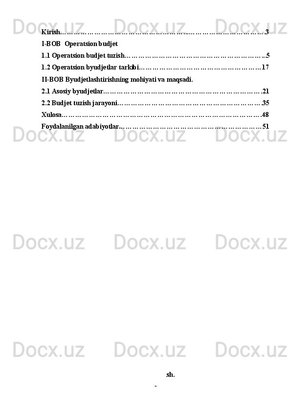 Kirish………………………………………………...…………………………….3
I-BOB  Operatsion budjet
1.1 Operatsion budjet tuzish……………………………………………………...5
1.2 Operatsion byudjetlar tarkibi………………………………………………17
II-BOB Byudjetlashtirishning mohiyati va maqsadi.
2.1 Asosiy byudjetlar…………………………………………………………….21
2.2 Budjet tuzish jarayoni……………………………………………………….35
Xulosa…………………………………………………………………………….48
Foydalanilgan adabiyotlar………………………………………………………51
Kirish.
2 