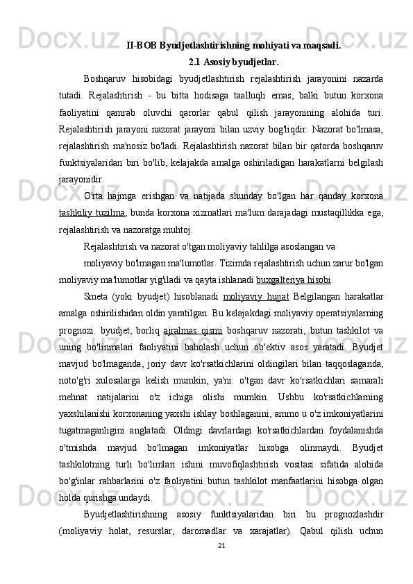 II-BOB Byudjetlashtirishning mohiyati va maqsadi.
2.1 Asosiy byudjetlar.
Boshqaruv   hisobidagi   byudjetlashtirish   rejalashtirish   jarayonini   nazarda
tutadi.   Rejalashtirish   -   bu   bitta   hodisaga   taalluqli   emas,   balki   butun   korxona
faoliyatini   qamrab   oluvchi   qarorlar   qabul   qilish   jarayonining   alohida   turi.
Rejalashtirish   jarayoni   nazorat   jarayoni   bilan   uzviy   bog'liqdir.   Nazorat   bo'lmasa,
rejalashtirish   ma'nosiz   bo'ladi.   Rejalashtirish   nazorat   bilan   bir   qatorda   boshqaruv
funktsiyalaridan   biri   bo'lib,   kelajakda   amalga   oshiriladigan   harakatlarni   belgilash
jarayonidir.
O'rta   hajmga   erishgan   va   natijada   shunday   bo'lgan   har   qanday   korxona
tashkiliy tuzilma , bunda korxona xizmatlari ma'lum  darajadagi mustaqillikka ega,
rejalashtirish va nazoratga muhtoj.
Rejalashtirish va nazorat o'tgan moliyaviy tahlilga asoslangan va
moliyaviy bo'lmagan ma'lumotlar. Tizimda rejalashtirish uchun zarur bo'lgan
moliyaviy ma'lumotlar yig'iladi va qayta ishlanadi  buxgalteriya hisobi .
Smeta   (yoki   byudjet)   hisoblanadi   moliyaviy   hujjat   Belgilangan   harakatlar
amalga oshirilishidan oldin yaratilgan. Bu kelajakdagi moliyaviy operatsiyalarning
prognozi.   byudjet,   borliq   ajralmas   qismi   boshqaruv   nazorati,   butun   tashkilot   va
uning   bo'linmalari   faoliyatini   baholash   uchun   ob'ektiv   asos   yaratadi.   Byudjet
mavjud   bo'lmaganda,   joriy   davr   ko'rsatkichlarini   oldingilari   bilan   taqqoslaganda,
noto'g'ri   xulosalarga   kelish   mumkin,   ya'ni:   o'tgan   davr   ko'rsatkichlari   samarali
mehnat   natijalarini   o'z   ichiga   olishi   mumkin.   Ushbu   ko'rsatkichlarning
yaxshilanishi korxonaning yaxshi ishlay boshlaganini, ammo u o'z imkoniyatlarini
tugatmaganligini   anglatadi.   Oldingi   davrlardagi   ko'rsatkichlardan   foydalanishda
o'tmishda   mavjud   bo'lmagan   imkoniyatlar   hisobga   olinmaydi.   Byudjet
tashkilotning   turli   bo'limlari   ishini   muvofiqlashtirish   vositasi   sifatida   alohida
bo'g'inlar   rahbarlarini   o'z   faoliyatini   butun   tashkilot   manfaatlarini   hisobga   olgan
holda qurishga undaydi.
Byudjetlashtirishning   asosiy   funktsiyalaridan   biri   bu   prognozlashdir
(moliyaviy   holat,   resurslar,   daromadlar   va   xarajatlar).   Qabul   qilish   uchun
21 